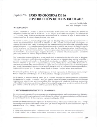 Capítulo VII. BASES FISIOLÓGICAS DE lA
REPRODUCCiÓN DE PECES TROPICALES
Mauricio Carrillo Avila'
José Ariel Rodríguez Pulido'
INTRODUCCiÓN
La pesca continental en Colombia ha presentado una notable disminución durante los últimos años pasando de
una producción en el año 1988 de 48 693 ton a 26 531 ton para el año 1999, lo que significa una reducción del
45.51% (INPA, 2000), debido a factores como la contaminación de las fuentes de agua, la sedimentación, la
sobrepesca y el uso de métodos ilegales de pesca, entre otros.
No obstante lo anterior, la piscicultura ha permitido suplir este déficit logrando un desarrollo importante durante los
últimos años incrementando la producción de 2 104 ton en 1988 a 42969,32 ton para 1999, lo que significa un
aumento del 2 042% (INPA, 2000). Sin embargo hay que tener en cuenta que esta producción continental se limita
casi exclusivamente a cinco grandes grupos representativos de peces entre los que se tienen la tilapia, la carpa, la
trucha, la cachama y el bocachico, siendo únicamente estos dos últimos especies nativas, situación que hace
necesario que se encaminen recursos técnicos y financieros para evaluar el potencial de nuevas especies, con el fin
de Incorporarlas a la acuicultura o para programas de siembra en ambientes naturales que ayuden a aumentar la
población y disminuir el esfuerzo pesquero ejercido sobre ellas.
Una característica particular de los peces es que además de la escasa información disponible sobre su biología se
infiere que no existe un modelo único de reproducción, sino que, por el contrario, existe una gran variabilidad y
por tanto los mecanismos implicados en el control de la reproducción son múltiples y totalmente influenciados por
el medio ambiente en que viven las especies (Zanuy y Carrlllo, 1997 y Harvey y Hoar, 1980). Es así como los
individuos sexualmente aptos pueden identificar los lugares adecuados para su reproducción y el momento propicio
para hacerlo. De este modo la reproducción se llevará a cabo en los sitios con características óptimas de temperatura,
oxígeno, pH, corrientes, etc. y en lugares donde abunde el alimento y no haya presencia de predadores.
En conclusión podemos afirmar que cualquiera que sea el modo reproductivo de determinada especie, siempre
buscará perpetuarse valiéndose para ello de diversas tácticas, estrategias y mecanismos reproductivos.
Por lo anterior es necesario tener en cuenta que el cautiverio afecta de una manera importante las funciones
fisiológicas de los peces y en muchos casos, una o varias etapas del proceso reproductivo se ven afectadas
negativamente, situación que hace imprescindible dirigir los esfuerzos al estudio de técnicas de reproducción
artificial. La importancia de estas técnicas se basa en la necesidad de proporcionar un número suficiente de semilla
para sustentar un nivel de producción continuo y constante (Carda, 1995).
1. MECANISMOS REPRODUCTIVOS DE LOS PECES
Los mecanismos de reproducción en los peces son muy variados presentándose por lo menos tres modelos diferentes:
bisexual o gonocorístico, partenogénesis y hermafroditismo. Sin embargo, muchos autores incluyen a la hibridogénesis
y superfertilización dentro de los mecanismos reproductivos (Vazzoler, 1996).
Se sabe que existen especies que se reproducen de manera contínua, cíclica ( anual o estacional) o única a lo largo
de su vida y que el grado de fecundidad de los peces y la duración del periodo de puesta también varía según las
especies (Garda, 1995 y Zanuy y Carrillo, 1997).
Biólogo Marinor bpecialista en genética y mejoramiento animal DiviSión Recursos Acuícolas. INPA E-mail:mauricar@inpa!jovco
2 Biólogo, Candidato a M Se en Biología Docente A~i~tE'nte Universio<ld de los Llanos (Lnillanos) . E-mail: jarpul517@yahoo com
189
 