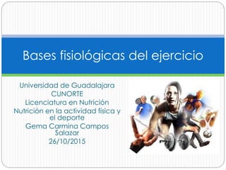 Universidad de Guadalajara
CUNORTE
Licenciatura en Nutrición
Nutrición en la actividad física y
el deporte
Gema Carmina Campos
Salazar
26/10/2015
Bases fisiológicas del ejercicio
 