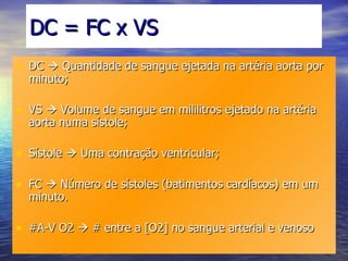 DC = FC x VS DC    Quantidade de sangue ejetada na artéria aorta por minuto; VS    Volume de sangue em mililitros ejetado na artéria aorta numa sístole; Sístole    Uma contração ventricular; FC    Número de sístoles (batimentos cardíacos) em um minuto. #A-V O2    # entre a [O2] no sangue arterial e venoso 
