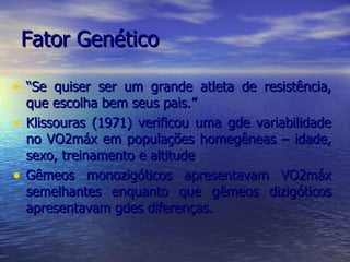 Fator Genético “ Se quiser ser um grande atleta de resistência, que escolha bem seus pais.” Klissouras (1971) verificou uma gde variabilidade no VO2máx em populações homegêneas – idade, sexo, treinamento e altitude Gêmeos monozigóticos apresentavam VO2máx semelhantes enquanto que gêmeos dizigóticos apresentavam gdes diferenças. 