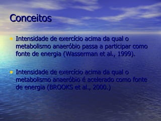 Conceitos Intensidade de exercício acima da qual o metabolismo anaeróbio passa a participar como fonte de energia (Wasserman et al., 1999). Intensidade de exercício acima da qual o metabolismo anaeróbio é acelerado como fonte de energia (BROOKS et al., 2000.) 