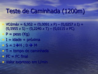 Teste de Caminhada (1200m) VO2máx = 6,952 + (0,0091 x P) – (0,0257 x I) + (0,5955 x S) – (0,2240 x T) – (0,0115 x FC) P = peso (Kg) I = idade + próxima S = 1  H ; 0    M T = tempo de caminhada FC = FC final Valor expresso em L/min 