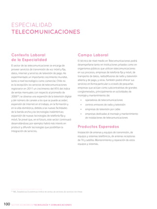 100
Contexto Laboral
de la Especialidad
El sector de las telecomunicaciones se encarga de
proveer servicios de transmisión de voz móvil y fija,
datos, internet y servicios de televisión de pago. Ha
experimentado un importante crecimiento mundial,
tanto a nivel tecnológico como comercial. Chile no
es la excepción: los servicios de telecomunicaciones
registraron en 2011 un crecimiento del 85% del índice
de ventas mensuales con respecto al promedio de
200655
; se observa una expansión de la televisión digital
y del número de canales a los que se puede acceder;
expansión de internet en el trabajo, en la formación y
en la vida doméstica, debido a las nuevas facilidades
de la banda ancha y las tecnologías inalámbricas;
expansión de nuevas tecnologías de telefonía fija y
móvil. Se prevé que, en el futuro, este sector continuará
desarrollándose; por ejemplo: habrá más interés en
producir y difundir tecnologías que posibilitan la
integración de servicios.
Campo Laboral
El técnico de nivel medio en Telecomunicaciones podrá
desempeñarse tanto en instituciones privadas como en
organismos públicos que utilicen telecomunicaciones
en sus procesos, empresas de telefonía fija y móvil, de
transporte de datos, radiodifusoras de radio y televisión
abierta y de pago, y otras. También podrá ofrecer sus
servicios en forma particular o a través de pequeñas
empresas que actúan como subcontratistas de grandes
conglomerados, principalmente en actividades de
montaje y mantenimiento de:
•	 operadoras de telecomunicaciones
•	 centros emisores de radio y televisión
•	 empresas de televisión por cable
•	 empresas dedicadas al montaje y mantenimiento
de instalaciones de telecomunicaciones
Productos Esperados
Instalación de antenas y equipos de transmisión, de
equipos y sistemas telefónicos, de antenas receptoras
de TV y satélite. Mantenimiento y reparación de estos
equipos y sistemas.
ESPECIALIDAD
telecomunicaciones
55
INE, Estadísticas Económicas-Indice de ventas de sectores de servicios (en línea).
SECTOR económico TECNOLOGÍA Y COMUNICACIONES
 