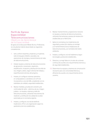 101
Perfil de Egreso
Especialidad
Telecomunicaciones
Objetivos de Aprendizaje
de la Especialidad
Al egreso de la Educación Media Técnico-Profesional,
los estudiantes habrán desarrollado las siguientes
competencias:
1.	 Leer y utilizar esquemas, proyectos y, en general,
todo el lenguaje simbólico asociado a las
operaciones de montaje y mantenimiento de redes
de telecomunicaciones.
2.	 Instalar equipos y sistemas de telecomunicaciones
de generación, transmisión, repetición,
amplificación, recepción y distribución de señal de
voz, imagen y datos, según solicitud de trabajo y
especificaciones técnicas del proyecto.
3.	 Instalar y/o configurar sistemas operativos
en computadores o servidores con el fin de
incorporarlos a una red LAN, cumpliendo con los
estándares de calidad y seguridad establecidos.
4.	 Realizar medidas y pruebas de conexión y de
continuidad de señal —eléctrica, de voz, imagen
y datos— en equipos, sistemas y redes de
telecomunicaciones, utilizando instrumentos de
medición y certificación de calidad de la señal
autorizada por la normativa vigente.
5.	 Instalar y configurar una red de telefonía
(tradicional o IP) en una organización según los
parámetros técnicos establecidos.
6.	 Realizar mantenimiento y reparaciones menores
en equipos y sistemas de telecomunicaciones,
utilizando herramientas y pautas de mantención
establecidas por el fabricante.
7.	 Aplicar la normativa y los implementos de
seguridad y protección relativos al montaje
y el mantenimiento de las instalaciones de
telecomunicaciones, y la normativa del medio
ambiente.
8.	 Instalar y configurar una red inalámbrica según
tecnologías y protocolos establecidos.
9.	 Detectar y corregir fallas en circuitos de corriente
continua de acuerdo a los requerimientos técnicos y
de seguridad establecidos.
10.	 Determinar los equipos y sistemas de comunicación
necesarios para una conectividad efectiva y
eficiente de acuerdo a los requerimientos de los
usuarios.
 