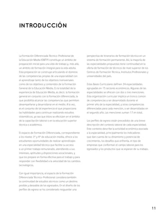 11
Introducción
La Formación Diferenciada Técnico-Profesional de
la Educación Media (EMTP) constituye un ámbito de
preparación inicial para una vida de trabajo y, más allá,
un ámbito de formación integral para la vida adulta.
Esta preparación se construye articulando el dominio
de las competencias propias de una especialidad con
el aprendizaje tanto de los objetivos transversales
como de los objetivos y contenidos de la Formación
General de la Educación Media. Es la totalidad de la
experiencia de Educación Media, es decir, la formación
general en conjunto con la formación diferenciada, la
que posibilita alcanzar las competencias que permiten
desempeñarse y desarrollarse en el medio. A la vez,
es el conjunto de tal experiencia el que proporciona
las habilidades para continuar realizando estudios
sistemáticos, ya sea que éstos se efectúen en el ámbito
de la capacitación laboral o en la educación superior
técnica o académica.
El espacio de Formación Diferenciada, correspondiente
a los niveles 3° y 4° de educación media, ofrece a los
estudiantes oportunidades de realizar aprendizajes
en una especialidad técnica que facilite su acceso
a un primer trabajo remunerado, atendiendo a sus
intereses, aptitudes y disposiciones vocacionales, y
que los prepare en forma efectiva para el trabajo y para
responder con flexibilidad a la velocidad de los cambios
tecnológicos.
Con igual importancia, el espacio de la Formación
Diferenciada Técnico-Profesional considera también
la continuidad de estudios técnicos como un destino
posible y deseable de los egresados. En el diseño de los
perfiles de egreso se ha considerado resguardar una
perspectiva de itinerarios de formación técnica en un
sistema de formación permanente. Así, la mayoría de
las especialidades propuestas tiene continuidad en la
oferta de formación de técnicos de nivel superior de los
Centros de Formación Técnica, Institutos Profesionales y
universidades del país.
Estas Bases Curriculares definen 34 especialidades
agrupadas en 15 sectores económicos. Algunas de las
especialidades se ofrecen con dos o tres menciones.
Esta organización curricular implica un tronco común
de competencias a ser desarrollado durante el
primer año de la especialidad, y otras competencias
diferenciadas para cada mención, a ser desarrolladas en
el segundo año. Las menciones suman 17 en total.
Los perfiles de egreso están precedidos de una breve
descripción del contexto laboral de cada especialidad.
Este contexto describe la actividad económica asociada
a la especialidad, principalmente los indicadores
que dan cuenta de su dinamismo y potencial de
crecimiento, los desafíos que enfrenta, el tipo de
empresas que conforman el campo laboral para los
egresados y los productos que se esperan de su trabajo.
 