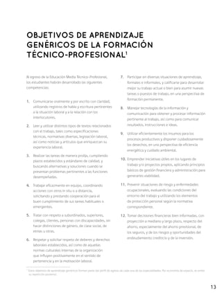 13
Al egreso de la Educación Media Técnico-Profesional,
los estudiantes habrán desarrollado las siguientes
competencias:
1.	 Comunicarse oralmente y por escrito con claridad,
utilizando registros de habla y escritura pertinentes
a la situación laboral y a la relación con los
interlocutores.
2.	 Leer y utilizar distintos tipos de textos relacionados
con el trabajo, tales como especificaciones
técnicas, normativas diversas, legislación laboral,
así como noticias y artículos que enriquezcan su
experiencia laboral.
3.	 Realizar las tareas de manera prolija, cumpliendo
plazos establecidos y estándares de calidad, y
buscando alternativas y soluciones cuando se
presentan problemas pertinentes a las funciones
desempeñadas.
4.	 Trabajar eficazmente en equipo, coordinando
acciones con otros in situ o a distancia,
solicitando y prestando cooperación para el
buen cumplimiento de sus tareas habituales o
emergentes.
5.	 Tratar con respeto a subordinados, superiores,
colegas, clientes, personas con discapacidades, sin
hacer distinciones de género, de clase social, de
etnias u otras.
6.	 Respetar y solicitar respeto de deberes y derechos
laborales establecidos, así como de aquellas
normas culturales internas de la organización
que influyen positivamente en el sentido de
pertenencia y en la motivación laboral.
7.	 Participar en diversas situaciones de aprendizaje,
formales e informales, y calificarse para desarrollar
mejor su trabajo actual o bien para asumir nuevas
tareas o puestos de trabajo, en una perspectiva de
formación permanente.
8.	 Manejar tecnologías de la información y
comunicación para obtener y procesar información
pertinente al trabajo, así como para comunicar
resultados, instrucciones e ideas.
9.	 Utilizar eficientemente los insumos para los
procesos productivos y disponer cuidadosamente
los desechos, en una perspectiva de eficiencia
energética y cuidado ambiental.
10.	 Emprender iniciativas útiles en los lugares de
trabajo y/o proyectos propios, aplicando principios
básicos de gestión financiera y administración para
generarles viabilidad.
11.	 Prevenir situaciones de riesgo y enfermedades
ocupacionales, evaluando las condiciones del
entorno del trabajo y utilizando los elementos
de protección personal según la normativa
correspondiente.
12.	 Tomar decisiones financieras bien informadas, con
proyección a mediano y largo plazo, respecto del
ahorro, especialmente del ahorro previsional, de
los seguros, y de los riesgos y oportunidades del
endeudamiento crediticio y de la inversión.
OBJETIVOS DE APRENDIZAJE
GENÉRICOS DE LA FORMACIÓN
TÉCNICO-PROFESIONAL1
1
Estos objetivos de aprendizaje genéricos forman parte del perfil de egreso de cada una de las especialidades. Por economía de espacio, se omite
su repetición posterior.
 