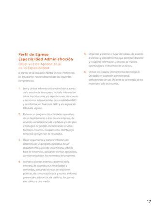 17
Perfil de Egreso
Especialidad Administración
Objetivos de Aprendizaje
de la Especialidad
Al egreso de la Educación Media Técnico-Profesional,
los estudiantes habrán desarrollado las siguientes
competencias:
1.	 Leer y utilizar información contable básica acerca
de la marcha de la empresa, incluida información
sobre importaciones y/o exportaciones, de acuerdo
a las normas internacionales de contabilidad (NIC)
y de información financiera (NIIF) y a la legislación
tributaria vigente.
2.	 Elaborar un programa de actividades operativas
de un departamento o área de una empresa, de
acuerdo a orientaciones de la jefatura y/o del plan
estratégico de gestión, considerando recursos
humanos, insumos, equipamiento, distribución
temporal y proyección de resultados.
3.	 Hacer seguimiento y elaborar informes del
desarrollo de un programa operativo de un
departamento o área de una empresa, sobre la
base de evidencias, aplicando técnicas apropiadas,
considerando todos los elementos del programa.
4.	 Atender a clientes internos y externos de la
empresa, de acuerdo a sus necesidades y
demandas, aplicando técnicas de relaciones
públicas, de comunicación oral y escrita, en forma
presencial o a distancia, vía teléfono, fax, correo
electrónico u otro medio.
5.	 Organizar y ordenar el lugar de trabajo, de acuerdo
a técnicas y procedimientos que permitan disponer
y recuperar información u objetos de manera
oportuna para el desarrollo de las tareas.
6.	 Utilizar los equipos y herramientas tecnológicas
utilizadas en la gestión administrativa,
considerando un uso eficiente de la energía, de los
materiales y de los insumos.
 