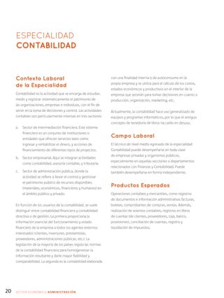 20
ESPECIALIDAD
CONTABILIDAD
Contexto Laboral
de la Especialidad
Contabilidad es la actividad que se encarga de estudiar,
medir y registrar sistemáticamente el patrimonio de
las organizaciones, empresas e individuos, con el fin de
servir en la toma de decisiones y control. Las actividades
contables son particularmente intensas en tres sectores:
a.	 Sector de intermediación financiera. Este sistema
financiero es un conjunto de instituciones o
entidades que ofrecen servicios tales como
ingresar y rentabilizar el dinero, y acciones de
financiamiento de diferentes tipos de proyectos.
b.	 Sector empresarial. Aquí se integran actividades
como contabilidad, asesoría contable, y tributaria.
c.	 Sector de administración pública, donde la
actividad se refiere a llevar el control y gestionar
el patrimonio público de recursos disponibles
(materiales, económicos, financieros y humanos) en
el ámbito público y privado.
En función de los usuarios de la contabilidad, se suele
distinguir entre contabilidad financiera y contabilidad
directiva o de gestión. La primera proporciona la
información esencial del funcionamiento y estado
financiero de la empresa a todos los agentes externos
interesados (clientes, inversores, prestamistas,
proveedores, administraciones públicas, etc.). La
legislación de la mayoría de los países regula las normas
de la contabilidad financiera para homogeneizar la
información resultante y darle mayor fiabilidad y
comparabilidad. La segunda es la contabilidad elaborada
con una finalidad interna o de autoconsumo en la
propia empresa y se utiliza para el cálculo de los costos,
estados económicos y productivos en el interior de la
empresa que servirán para tomar decisiones en cuanto a
producción, organización, marketing, etc.
Actualmente, la contabilidad hace uso generalizado de
equipos y programas informáticos, por lo que el antiguo
concepto de teneduría de libros ha caído en desuso.
Campo Laboral
El técnico de nivel medio egresado de la especialidad
Contabilidad puede desempeñarse en toda clase
de empresas privadas y organismos públicos,
especialmente en aquellas secciones o departamentos
relacionados con Finanzas y Contabilidad. Puede
también desempeñarse en forma independiente.
Productos Esperados
Operaciones contables y mercantiles, como registros
de documentos e información administrativa: facturas,
boletas, comprobantes de compras, ventas. Además,
realización de asientos contables, registros en libros
de cuentas (de clientes, proveedores, caja, banco,
provisiones), conciliación de cuentas, registro y
liquidación de impuestos.
SECTOR económico ADMINISTRACIÓN
 