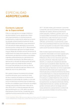 22
ESPECIALIDAD
AGROPECUARIA
Contexto Laboral
de la Especialidad
Chile es un país agrícola con ventajas climáticas y
de estacionalidad. El sector agropecuario chileno
viene experimentando un creciente proceso de
transformación y modernización desde hace al menos
tres décadas, proporcionando actualmente más de
700.000 empleos permanentes, lo que representa el
9,7% del total del empleo generado en la economía
durante el primer trimestre de 20122
. Adicionalmente,
la tasa de desempleo agrícola se ha situado siempre
muy por debajo del promedio nacional. Este proceso de
modernización de la agricultura responde a un conjunto
de fenómenos de desarrollo económico y tecnológico,
originados preferentemente por la demanda de los
consumidores de productos más diferenciados y la
apertura de los mercados de diversas partes del globo,
gracias en parte a los tratados de libre comercio
en los que Chile participa. Es así como las cifras de
exportaciones de productos agrícolas chilenos no ha
dejado de crecer en los últimos años.
Aun cuando se observa crecimiento de la actividad
económica del sector, que es intensivo en mano
de obra, se aprecia una tendencia a la disminución
progresiva en el porcentaje de ocupados, lo cual suele
ocurrir en todo sector económico que se moderniza y
tecnifica, en la medida en que la innovación tecnológica
sustituye mano de obra. Entre enero-marzo de los
años 2010 y 2012, el total de asalariados del sector
agrícola disminuyó en un 2,18%, déficit que afecta
especialmente al área frutícola, considerando que la
superficie frutícola aumentó entre los años 2007 y
20113
. De todos modos, para mantener o acrecentar
su desarrollo, este sector económico necesita aumentar
estándares de calidad y eficiencia productiva de
predios pequeños, medianos y grandes, para lo cual
es imprescindible incrementar los recursos humanos
de nivel técnico. Cabe mencionar que en el sector
agropecuario, los trabajadores calificados y semi-
calificados, permanentes o no permanentes, suelen
tener una escolaridad promedio de octavo año básico,
en tanto que aquellos con educación media completa
suelen asumir funciones de mandos medios.
Dado el amplio espectro de funciones, tareas y
ocupaciones relacionadas con el sector agropecuario,
esta especialidad de la Educación Media Técnico-
Profesional se ofrece en tres menciones: agricultura,
pecuaria y vitivinícola. Todas ellas requieren, no
obstante, un conjunto de competencias laborales
comunes que los estudiantes deben desarrollar, a las
cuales se agregan las competencias de cada mención.
Estas menciones se relacionan con nichos ocupacionales
relativamente diferenciados para la agricultura, la
industria pecuaria y la industria vitivinícola. Esta última
se ha transformado en un área de emprendimiento de
gran empuje y capacidad exportadora, reconocida en
el mundo por su calidad. Desde hace años, el vino se
ha convertido para Chile en uno de los estandartes de
las exportaciones. Las empresas vitivinícolas chilenas,
independientemente de su tamaño, han efectuado
grandes inversiones tanto en tecnología como en
nuevas plantaciones, aprovechando la condición del
país, que presenta múltiples microclimas y suelos.
SECTOR económico AGROPECUARIO
2
Fuente: Traub Ramos, Alfonso: Macroeconomía y Agricultura Chilena, junio 2012. ODEPA, Ministerio de Agricultura.
3
Fuente: ODEPA, Ministerio de Agricultura, Catastro laboral agrícola, julio 2012: Informe Final.
 