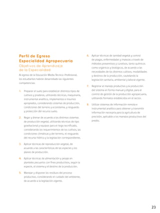 23
Perfil de Egreso
Especialidad Agropecuaria
Objetivos de Aprendizaje
de la Especialidad
Al egreso de la Educación Media Técnico-Profesional,
los estudiantes habrán desarrollado las siguientes
competencias:
1.	 Preparar el suelo para establecer distintos tipos de
cultivos y praderas, utilizando técnicas, maquinaria,
instrumental analítico, implementos e insumos
apropiados, considerando sistemas de producción,
condiciones del terreno y ecosistema, y resguardo
y protección del recurso suelo.
2.	 Regar y drenar de acuerdo a los distintos sistemas
de producción vegetal, utilizando técnicas de tipo
gravitacional y equipos para el riego tecnificado,
considerando los requerimientos de los cultivos, las
condiciones climáticas y del terreno, el resguardo
del recurso hídrico y la legislación correspondiente.
3.	 Aplicar técnicas de reproducción vegetal, de
acuerdo a las características de las especies y los
planes de producción.
4.	 Aplicar técnicas de alimentación y pesaje en
planteles pecuarios con fines productivos, según la
especie, el sistema y el destino de la producción.
5.	 Manejar y disponer los residuos del proceso
productivo, considerando el cuidado del ambiente,
de acuerdo a la legislación vigente.
6.	 Aplicar técnicas de sanidad vegetal y control
de plagas, enfermedades y malezas a través de
métodos preventivos y curativos, tanto químicos
como orgánicos y biológicos, de acuerdo a las
necesidades de los distintos cultivos, modalidades
y destinos de la producción, cautelando la
legislación sanitaria, ambiental y laboral vigente.
7.	 Registrar el manejo productivo y la producción
del sistema en forma manual y digital, para el
control de gestión de la producción agropecuaria,
utilizando formatos establecidos en el sector.
8.	 Utilizar sistemas de información remota e
instrumental analítico para obtener y transmitir
información necesaria para la agricultura de
precisión, aplicable a los manejos productivos del
predio.
 