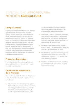 24
Campo Laboral
El egresado de la especialidad Agropecuaria, mención
Agricultura, podrá desempeñarse en empresas
agrícolas, agroindustriales y de control fitosanitario,
distribuidoras de maquinaria e insumos agrícolas o
procesadoras de productos agrícolas. Su ámbito de
trabajo estará orientado a cultivos diversos, en predios
pequeños, medianos y grandes, huertos frutícolas,
huertos hortícolas, viveros y programas de cultivos
forzados, procesos de cosecha, sanidad vegetal. En
estas áreas podrá interactuar con otros profesionales
y técnicos, como también ejercer libremente en
empresas de servicios especializadas, incluyendo las
que el Estado tiene en el sector.
Productos Esperados
Diversos tipos y clases de productos agrícolas para
consumo directo, interno o de exportación, o para
insumo de la agroindustria.
Objetivos de Aprendizaje
de la Mención
Al egreso de la Educación Media Técnico-Profesional,
los estudiantes habrán desarrollado las siguientes
competencias:
1.	 Aplicar técnicas de cultivo de especies vegetales
(hortícolas, frutales, cereales, cultivos industriales),
al aire libre y en ambientes forzados, utilizando
maquinaria, herramientas e instrumental, de
acuerdo a las características fisiológicas de los
cultivos, propósitos productivos, sistema de
producción, características del terreno y del
ecosistema, según la legislación vigente.
2.	 Podar, ralear y conducir frutales para optimizar la
producción, utilizando equipos y herramientas,
de acuerdo a las características de las especies,
propósitos productivos, sistemas de producción,
características del terreno y clima.
3.	 Ejecutar prácticas de post cosecha dirigidas al
fruto y al predio, a fin de resguardar la calidad del
producto y la sustentabilidad del predio.
4.	 Ejecutar labores de acopio, clasificación y guarda
de productos agrícolas diversos, de acuerdo a sus
características fisiológicas y a sus destinos en el
corto, mediano y largo plazo.
5.	 Ejecutar acciones de mantenimiento preventivo
y correctivo básico de la maquinaria, equipos e
implementos agrícolas.
ESPECIALIDAD AGROPECUARIA
MENCIÓN AGRICULTURA
SECTOR económico AGROPECUARIO
 