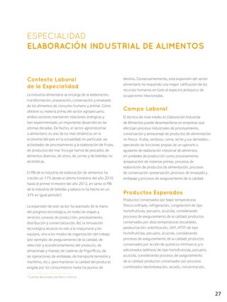 27
ESPECIALIDAD
ELABORACIÓN INDUSTRIAL DE ALIMENTOS
Contexto Laboral
de la Especialidad
La industria alimentaria se encarga de la elaboración,
transformación, preparación, conservación y envasado
de los alimentos de consumo humano y animal. Como
obtiene su materia prima del sector agropecuario,
ambos sectores mantienen relaciones sinérgicas y
han experimentado un importante desarrollo en las
últimas décadas. De hecho, el sector agroindustrial
o alimentario es uno de los más dinámicos en la
economía del país en la actualidad; en particular, las
actividades de procesamiento y la elaboración de frutas,
de productos del mar (incluye harina de pescado), de
alimentos diversos, de vinos, de carnes y de bebidas no
alcohólicas.
El PIB de la industria de elaboración de alimentos ha
crecido un 17% desde el último trimestre del año 2010
hasta el primer trimestre del año 2012, en tanto el PIB
de la industria de bebidas y tabaco lo ha hecho en un
37% en igual período4
.
La expansión de este sector ha avanzado de la mano
del progreso tecnológico, en todas las etapas y
servicios conexos de producción, procesamiento,
distribución y comercialización. Así, la innovación
tecnológica alcanza no solo a la maquinaria y los
equipos, sino a los modos de organización del trabajo
(por ejemplo: de aseguramiento de la calidad, de
selección y acondicionamiento del producto, de
almacenaje y manejo de cadenas de frigoríficos, de
las operaciones de embalaje, de transporte terrestre y
marítimo, etc.), para mantener la calidad del producto
exigida por los consumidores hasta los puntos de
destino. Consecuentemente, esta expansión del sector
alimentario ha requerido una mayor calificación de los
recursos humanos en todo el espectro jerárquico de
ocupaciones relacionadas.
Campo Laboral
El técnico de nivel medio en Elaboración Industrial
de Alimentos puede desempeñarse en empresas que
efectúan procesos industriales de procesamiento,
conservación y almacenaje de productos de alimentación
no fresca -frutas, verduras, carne, leche y sus derivados-,
ejerciendo las funciones propias de un operario o
ayudante de elaboración industrial de alimentos,
en unidades de producción como procesamiento
(preparación) de materias primas, procesos de
elaboración de productos de alimentación, procesos
de conservación–preservación, procesos de envasado y
embalaje y procesos de aseguramiento de la calidad.
Productos Esperados
Productos conservados por bajas temperaturas
(fresco enfriado, refrigeración, congelación) de tipo
hortofrutícola, pecuario, acuícola, considerando
procesos de aseguramiento de la calidad; productos
conservados por altas temperaturas (escaldado,
pasteurización, esterilización, UHT, HTST) de tipo
hortofrutícola, pecuario, acuícola, considerando
procesos de aseguramiento de la calidad; productos
conservados por acción de químicos intrínsecos y/o
adicionados (aditivos) de tipo hortofrutícola, pecuario,
acuícola, considerando procesos de aseguramiento
de la calidad; productos conservados por procesos
combinados (deshidratación, secado, concentración,
4
Cuentas Nacionales del Banco Central.
 