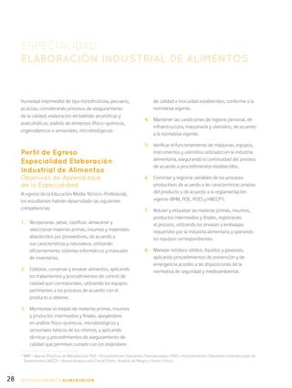 28
humedad intermedia) de tipo hortofrutícola, pecuario,
acuícola, considerando procesos de aseguramiento
de la calidad; elaboración de bebidas alcohólicas y
analcohólicas; análisis de alimentos (físico-químicos,
organolépticos o sensoriales, microbiológicos).
Perfil de Egreso
Especialidad Elaboración
Industrial de Alimentos
Objetivos de Aprendizaje
de la Especialidad
Al egreso de la Educación Media Técnico-Profesional,
los estudiantes habrán desarrollado las siguientes
competencias:
1.	 Recepcionar, pesar, clasificar, almacenar y
seleccionar materias primas, insumos y materiales
abastecidos por proveedores, de acuerdo a
sus características y naturaleza, utilizando
eficientemente sistemas informáticos y manuales
de inventarios.
2.	 Elaborar, conservar y envasar alimentos, aplicando
los tratamientos y procedimientos de control de
calidad que correspondan, utilizando los equipos
pertinentes a los procesos de acuerdo con el
producto a obtener.
3.	 Monitorear el estado de materias primas, insumos
y productos intermedios y finales, apoyándose
en análisis físico-químicos, microbiológicos y
sensoriales básicos de los mismos, y aplicando
técnicas y procedimientos de aseguramiento de
calidad que permitan cumplir con los estándares
ESPECIALIDAD
ELABORACIÓN INDUSTRIAL DE ALIMENTOS
de calidad e inocuidad establecidos, conforme a la
normativa vigente.
4.	 Mantener las condiciones de higiene personal, de
infraestructura, maquinaria y utensilios, de acuerdo
a la normativa vigente.
5.	 Verificar el funcionamiento de máquinas, equipos,
instrumentos y utensilios utilizados en la industria
alimentaria, asegurando la continuidad del proceso
de acuerdo a procedimientos establecidos.
6.	 Controlar y registrar variables de los procesos
productivos de acuerdo a las características propias
del producto y de acuerdo a la reglamentación
vigente (BPM, POE, POES y HACCP5
).
7.	 Rotular y etiquetar las materias primas, insumos,
productos intermedios y finales, registrando
el proceso, utilizando los envases y embalajes
requeridos por la industria alimentaria y operando
los equipos correspondientes.
8.	 Manejar residuos sólidos, líquidos y gaseosos,
aplicando procedimientos de prevención y de
emergencia acordes a las disposiciones de la
normativa de seguridad y medioambiental.
5
BMP = Buenas Prácticas de Manufactura; POE = Procedimientos Operativos Estandarizados; POES = Procedimientos Operativos Estandarizados de
Saneamiento; HACCP = Hazard Analysis and Critical Points (Análisis de Peligro y Punto Crítico).
SECTOR económico ALIMENTACIÓN
 