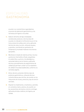 30
acuerdo a sus características organolépticas,
al proceso de elaboración gastronómica y a las
normativas de higiene e inocuidad.
5.	 Elaborar alimentos de baja complejidad,
considerando productos o técnicas base de
acuerdo a lo indicado en la ficha técnica y/o en las
instrucciones de la jefatura de cocina, aplicando
técnicas de corte y cocción, utilizando equipos,
y utensilios, controlando los parámetros de
temperatura y humedad mediante instrumentos
apropiados.
6.	 Monitorear el estado de materias primas, insumos
y productos intermedios y finales, apoyándose
en análisis físico-químicos, microbiológicos y
sensoriales básicos de los mismos, y aplicando
técnicas y procedimientos de aseguramiento de
calidad que permitan cumplir con los estándares
de calidad e inocuidad establecidos, conforme a la
normativa vigente.
7.	 Armar, decorar y presentar distintos tipos de
productos gastronómicos, utilizando técnicas
culinarias básicas para servirlos, de acuerdo con las
indicaciones de recetas, protocolo y tipo de servicio
solicitado.
8.	 Disponer los implementos, ornamentos y utensilios
en comedores, bares y salones, de acuerdo con
las características del evento o servicio a entregar,
aplicando principios estéticos, de higiene y de
calidad.
ESPECIALIDAD
GASTRONOMÍA
SECTOR económico ALIMENTACIÓN
 