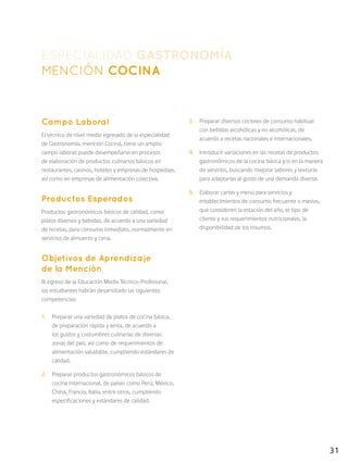 31
ESPECIALIDAD GASTRONOMÍA
MENCIÓN COCINA
Campo Laboral
El técnico de nivel medio egresado de la especialidad
de Gastronomía, mención Cocina, tiene un amplio
campo laboral: puede desempeñarse en procesos
de elaboración de productos culinarios básicos en
restaurantes, casinos, hoteles y empresas de hospedaje,
así como en empresas de alimentación colectiva.
Productos Esperados
Productos gastronómicos básicos de calidad, como
platos diversos y bebidas, de acuerdo a una variedad
de recetas, para consumo inmediato, normalmente en
servicios de almuerzo y cena.
Objetivos de Aprendizaje
de la Mención
Al egreso de la Educación Media Técnico-Profesional,
los estudiantes habrán desarrollado las siguientes
competencias:
1.	 Preparar una variedad de platos de cocina básica,
de preparación rápida y lenta, de acuerdo a
los gustos y costumbres culinarias de diversas
zonas del país, así como de requerimientos de
alimentación saludable, cumpliendo estándares de
calidad.
2.	 Preparar productos gastronómicos básicos de
cocina internacional, de países como Perú, México,
China, Francia, Italia, entre otros, cumpliendo
especificaciones y estándares de calidad.
3.	 Preparar diversos cocteles de consumo habitual
con bebidas alcohólicas y no alcohólicas, de
acuerdo a recetas nacionales e internacionales.
4.	 Introducir variaciones en las recetas de productos
gastronómicos de la cocina básica y/o en la manera
de servirlos, buscando mejorar sabores y texturas
para adaptarlas al gusto de una demanda diversa.
5.	 Elaborar cartas y menú para servicios y
establecimientos de consumo frecuente o masivo,
que consideren la estación del año, el tipo de
cliente y sus requerimientos nutricionales, la
disponibilidad de los insumos.
 