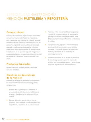 32
ESPECIALIDAD GASTRONOMÍA
MENCIÓN PASTELERÍA Y REPOSTERÍA
Campo Laboral
El técnico de nivel medio, egresado de la especialidad
de Gastronomía, mención Pastelería y Repostería,
podrá desarrollar su actividad en la industria pequeña,
mediana o de gran tamaño, que elabore productos de
pastelería y repostería básicos, utilizando tecnología
avanzada o tradicional; en las pequeñas industrias
puede tener cierta responsabilidad en la dirección de
la producción. En las grandes, se puede integrar a un
equipo de trabajo con otras personas de su mismo nivel
de calificación y desarrollar tareas individuales o en
grupo.
Productos Esperados
Variedad de tortas, pasteles, postres y otros para
consumo inmediato.
Objetivos de Aprendizaje
de la Mención
Al egreso de la Educación Media Técnico-Profesional,
los estudiantes habrán desarrollado las siguientes
competencias:
1.	 Elaborar masas y pastas para la obtención de
productos de pastelería y repostería básicos, de
acuerdo a lo establecido en la formulación de
recetas.
2.	 Elaborar diferentes tipos de dulces, cremas y
glaseados para componer y/o decorar productos
de pastelería y repostería, de acuerdo a recetas.
3.	 Preparar y armar una variedad de tortas, pasteles
y postres de consumo habitual, de acuerdo a los
gustos y costumbres culinarias de diversas zonas
del país, cumpliendo especificaciones y estándares
de calidad.
4.	 Manejar máquinas, equipos e instrumental para
la elaboración de pastelería y repostería básica,
para llevar a cabo las actividades de preparación,
montaje y decoración de los productos de
pastelería y repostería.
5.	 Introducir variaciones en las recetas de productos
de pastelería y repostería y/o en la manera de
servirlos, buscando mejorar sabores y texturas para
adaptarlas al gusto de una demanda diversa.
SECTOR económico ALIMENTACIÓN
 