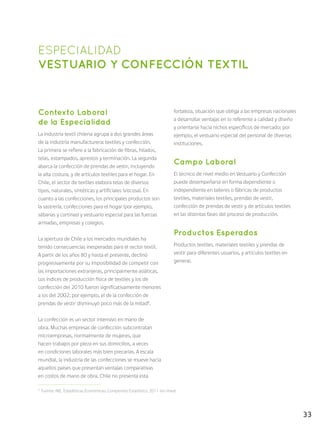 33
ESPECIALIDAD
VESTUARIO Y CONFECCIÓN TEXTIL
Contexto Laboral
de la Especialidad
La industria textil chilena agrupa a dos grandes áreas
de la industria manufacturera: textiles y confección.
La primera se refiere a la fabricación de fibras, hilados,
telas, estampados, aprestos y terminación. La segunda
abarca la confección de prendas de vestir, incluyendo
la alta costura, y de artículos textiles para el hogar. En
Chile, el sector de textiles elabora telas de diversos
tipos, naturales, sintéticas y artificiales (viscosa). En
cuanto a las confecciones, los principales productos son
la sastrería, confecciones para el hogar (por ejemplo,
sábanas y cortinas) y vestuario especial para las fuerzas
armadas, empresas y colegios.
La apertura de Chile a los mercados mundiales ha
tenido consecuencias inesperadas para el sector textil.
A partir de los años 80 y hasta el presente, declinó
progresivamente por su imposibilidad de competir con
las importaciones extranjeras, principalmente asiáticas.
Los índices de producción física de textiles y los de
confección del 2010 fueron significativamente menores
a los del 2002; por ejemplo, el de la confección de
prendas de vestir disminuyó poco más de la mitad8
.
La confección es un sector intensivo en mano de
obra. Muchas empresas de confección subcontratan
microempresas, normalmente de mujeres, que
hacen trabajos por pieza en sus domicilios, a veces
en condiciones laborales más bien precarias. A escala
mundial, la industria de las confecciones se mueve hacia
aquellos países que presentan ventajas comparativas
en costos de mano de obra. Chile no presenta esta
fortaleza, situación que obliga a las empresas nacionales
a desarrollar ventajas en lo referente a calidad y diseño
y orientarse hacia nichos específicos de mercado; por
ejemplo, el vestuario especial del personal de diversas
instituciones.
Campo Laboral
El técnico de nivel medio en Vestuario y Confección
puede desempeñarse en forma dependiente o
independiente en talleres o fábricas de productos
textiles, materiales textiles, prendas de vestir,
confección de prendas de vestir y de artículos textiles
en las distintas fases del proceso de producción.
Productos Esperados
Productos textiles, materiales textiles y prendas de
vestir para diferentes usuarios, y artículos textiles en
general.
8
Fuente: INE, Estadísticas Económicas: Compendio Estadístico 2011 (en línea).
 