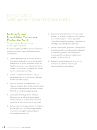 34
Perfil de Egreso
Especialidad Vestuario y
Confección Textil
Objetivos de Aprendizaje
de la Especialidad
Al egreso de la Educación Media Técnico-Profesional,
los estudiantes habrán desarrollado las siguientes
competencias:
1.	 Elaborar diseños básicos de artículos textiles y
de vestuario, utilizando herramientas manuales
e informáticas de diseño, aplicando cánones de
figura humana según sexo y edad, tendencias de
la moda e innovaciones con tipos de tela, colores,
insumos y productos requeridos.
2.	 Elaborar y transformar moldes para artículos
textiles y vestuario de forma manual y digital de
acuerdo con fichas técnicas.
3.	 Marcar y cortar telas en forma manual o con
máquina, considerando la ficha técnica el modelo,
tipo de tela, rendimiento, eficiencia del consumo
del textil, normas de calidad y seguridad.
4.	 Coser, cortar, fusionar, planchar, utilizando
diferentes tipos de máquinas, industriales y
semiindustriales, de acuerdo con el manual de
operaciones y aplicando normas de seguridad.
5.	 Realizar mantenimiento y regulación de máquinas
de coser, de cortar y de planchar para asegurar
el funcionamiento óptimo, de acuerdo con
instrucciones del fabricante.
ESPECIALIDAD
VESTUARIO Y CONFECCIÓN TEXTIL
6.	 Confeccionar artículos textiles y de vestuario de
acuerdo con la secuencia de operaciones definidas
en la ficha técnica y los insumos requeridos,
utilizando la maquinaria apropiada, controlando la
calidad y la seguridad durante el proceso.
7.	 Ejecutar terminaciones, planchado y empaquetado
de artículos textiles y prendas de vestir, utilizando
la maquinaria apropiada, seleccionando los
insumos y definiendo la secuencia óptima de
acuerdo con la ficha técnica.
8.	 Realizar el control de calidad de los productos,
considerando el formato estándar y las
especificaciones técnicas de éstos.
SECTOR económico CONFECCIÓN
 