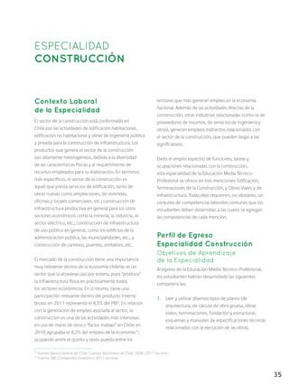 35
ESPECIALIDAD
CONSTRUCCIÓN
Contexto Laboral
de la Especialidad
El sector de la construcción está conformado en
Chile por las actividades de edificación habitacional,
edificación no habitacional y obras de ingeniería pública
y privada para la construcción de infraestructura. Los
productos que genera el sector de la construcción
son altamente heterogéneos, debido a la diversidad
de las características físicas y al requerimiento de
recursos empleados para su elaboración. En términos
más específicos, el sector de la construcción es
aquél que presta servicios de edificación, tanto de
obras nuevas como ampliaciones, de viviendas,
oficinas y locales comerciales, etc.; construcción de
infraestructura productiva en general para los otros
sectores económicos como la minería, la industria, el
sector eléctrico, etc.; construcción de infraestructura
de uso público en general, como los edificios de la
administración pública, las municipalidades, etc., y
construcción de caminos, puentes, embalses, etc.
El mercado de la construcción tiene una importancia
muy relevante dentro de la economía chilena: es un
sector que la atraviesa casi por entero, pues “produce”
la infraestructura física en prácticamente todos
los sectores económicos. En sí mismo, tiene una
participación relevante dentro del producto interno
bruto: en 2011 representó el 8,5% del PIB9
. En relación
con la generación de empleo asociada al sector, la
construcción es una de las actividades más intensivas
en uso de mano de obra o “factor trabajo” en Chile: en
2010 agrupaba el 8,2% del empleo de la economía10
,
ocupando entre el quinto y sexto puesto entre los
sectores que más generan empleo en la economía
nacional. Además de las actividades directas de la
construcción, otras industrias relacionadas (como la de
proveedores de insumos, de servicios de ingeniería y
otros), generan empleos indirectos relacionados con
el sector de la construcción, que pueden llegar a ser
significativos.
Dado el amplio espectro de funciones, tareas y
ocupaciones relacionadas con la construcción,
esta especialidad de la Educación Media Técnico-
Profesional se ofrece en tres menciones: Edificación,
Terminaciones de la Construcción, y Obras Viales y de
Infraestructura. Todas ellas requieren, no obstante, un
conjunto de competencias laborales comunes que los
estudiantes deben desarrollar, a las cuales se agregan
las competencias de cada mención.
Perfil de Egreso
Especialidad Construcción
Objetivos de Aprendizaje
de la Especialidad
Al egreso de la Educación Media Técnico-Profesional,
los estudiantes habrán desarrollado las siguientes
competencias:
1.	 Leer y utilizar diversos tipos de planos (de
arquitectura, de cálculo de obra gruesa, obras
viales, terminaciones, fundación y estructura),
esquemas y manuales de especificaciones técnicas
relacionados con la ejecución de las obras.
9
Fuente: Banco Central de Chile: Cuentas Nacionales de Chile 2008-2011 (on line).
10
Fuente: INE, Compendio Estadístico 2011 (on line).
 