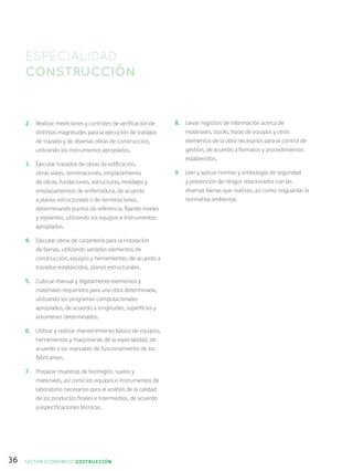 36
2.	 Realizar mediciones y controles de verificación de
distintas magnitudes para la ejecución de trabajos
de trazado y de diversas obras de construcción,
utilizando los instrumentos apropiados.
3.	 Ejecutar trazados de obras de edificación,
obras viales, terminaciones, emplazamiento
de obras, fundaciones, estructuras, moldajes y
emplazamientos de enfierradura, de acuerdo
a planos estructurales o de terminaciones,
determinando puntos de referencia, fijando niveles
y replanteo, utilizando los equipos e instrumentos
apropiados.
4.	 Ejecutar obras de carpintería para la instalación
de faenas, utilizando variados elementos de
construcción, equipos y herramientas, de acuerdo a
trazados establecidos, planos estructurales.
5.	 Cubicar manual y digitalmente elementos y
materiales requeridos para una obra determinada,
utilizando los programas computacionales
apropiados, de acuerdo a longitudes, superficies y
volúmenes determinados.
6.	 Utilizar y realizar mantenimiento básico de equipos,
herramientas y maquinarias de la especialidad, de
acuerdo a los manuales de funcionamiento de los
fabricantes.
7.	 Preparar muestras de hormigón, suelos y
materiales, así como los equipos e instrumentos de
laboratorio necesarios para el análisis de la calidad
de los productos finales e intermedios, de acuerdo
a especificaciones técnicas.
8.	 Llevar registros de información acerca de
materiales, stocks, horas de equipos y otros
elementos de la obra necesarios para el control de
gestión, de acuerdo a formatos y procedimientos
establecidos.
9.	 Leer y aplicar normas y simbología de seguridad
y prevención de riesgos relacionados con las
diversas faenas que realizan, así como resguardar la
normativa ambiental.
ESPECIALIDAD
CONSTRUCCIÓN
SECTOR económico COSTRUCCIÓN
 