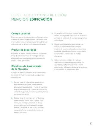 37
ESPECIALIDAD CONSTRUCCIÓN
MENCIÓN EDIFICACIÓN
Campo Laboral
Empresas constructoras pequeñas, medianas y grandes
que realicen edificación habitacional o no habitacional,
en el nivel del suelo, en altura o subterránea. Empresas
subcontratistas en las funciones clave de edificación.
Productos Esperados
Instalación de faenas, trazado, cimientos, fundaciones,
muros de albañilería, muros de hormigón armado,
pilares, cadenas, losas, tabiquerías estructurales de
madera y acero galvanizado.
Objetivos de Aprendizaje
de la Mención
Al egreso de la Educación Media Técnico-Profesional,
los estudiantes habrán desarrollado las siguientes
competencias:
1.	 Ejecutar obras de enfierradura para elementos
estructurales, fundaciones, sobrecimientos,
pilares, cadenas, vigas, losas y muros, de acuerdo a
especificaciones técnicas y planos de construcción,
utilizando maquinaria, herramientas e instrumentos
de medida adecuados.
2.	 Ejecutar obras de hormigón para fundaciones,
sobrecimientos, pilares, vigas, cadenas, losas,
muros, con hormigón preparado en obra y
premezclado, de acuerdo a especificaciones
técnicas y los planos de estructura, utilizando
maquinaria, herramientas e instrumentos de
medida adecuados.
3.	 Preparar hormigón en obra, controlando la
calidad, el compactado y el curado, de acuerdo al
principio de resistencia de los materiales y normas
constructivas.
4.	 Ejecutar obras de albañilería estructural y no
estructural, aplicando dosificaciones para
morteros de acuerdo a planos de construcción y
especificaciones técnicas, utilizando maquinaria,
herramientas e instrumentos de medida
adecuados.
5.	 Elaborar e instalar moldajes de madera e
industrializados, tabiquería y techumbres, de
acuerdo a especificaciones técnicas y planos
estructurales, utilizando maquinaria, herramientas
e instrumentos de medida adecuados.
 