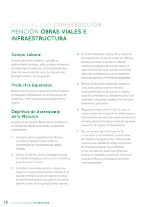 38
ESPECIALIDAD CONSTRUCCIÓN
MENCIÓN OBRAS VIALES E
INFRAESTRUCTURA
Campo Laboral
Empresas pequeñas, medianas y grandes de
elaboración de hormigón, asfalto y áridos; laboratorios
de estas empresas; empresas constructoras de obras
viales, de movimientos de tierra, de colocación de
hormigón, asfalto y carpeta granular.
Productos Esperados
Movimientos de tierra, excavaciones, corte de laderas,
entubaciones, compactación de terrenos; muros de
contención, enfierradura y moldajes; pavimentos y
asfaltos.
Objetivos de Aprendizaje
de la Mención
Al egreso de la Educación Media Técnico-Profesional,
los estudiantes habrán desarrollado las siguientes
competencias:
1.	 Interpretar planos, especificaciones técnicas
y ensayos de laboratorio para verificar el
cumplimiento de los estándares de calidad
exigidos.
2.	 Verificar las distintas partidas de proyectos viales
de mediana envergadura, de acuerdo a los planos y
especificaciones técnicas.
3.	 Controlar el movimiento de tierra realizado por
máquinas, equipos y herramientas utilizados en el
despeje de franjas, cortes y terraplenes en obras
de mediana envergadura, de acuerdo a los planos,
especificaciones técnicas y regulaciones vigentes.
4.	 Verificar las faenas de construcción y colocación
de saneamientos, muros de contención, defensas
fluviales y de talud en las vías, en obras de
mediana envergadura, de acuerdo a planos y
especificaciones técnicas, usando instrumental
adecuado, considerando el uso de materiales,
máquinas, equipos y herramientas apropiados.
5.	 Verificar las faenas de producción, transporte,
colocación y compactación en obras de
mediana envergadura, de acuerdo al trazado y
especificaciones técnicas, considerando el uso de
materiales, maquinarias, equipos, instrumentos y
herramientas apropiados.
6.	 Resguardar la seguridad en la vía y el lugar de
trabajo mediante la instalación de señalizaciones y
dispositivos de seguridad, de acuerdo al manual de
carretera, planos de la obra y normas de seguridad,
prevención de riesgos y medio ambiente.
7.	 Ejecutar tareas propias del programa de
conservación y mantenimiento de obras viales
de mediana envergadura, tales como toma de
muestras a las carpetas de rodado, verificación
de desplazamientos de muros, defensas,
cortes y terraplenes, según especificaciones
técnicas, el manual de carretera, las normas del
Laboratorio Nacional de Vialidad y las normas
medioambientales.
SECTOR económico COSTRUCCIÓN
 