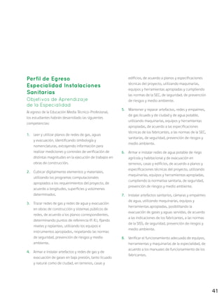 41
Perfil de Egreso
Especialidad Instalaciones
Sanitarias
Objetivos de Aprendizaje
de la Especialidad
Al egreso de la Educación Media Técnico-Profesional,
los estudiantes habrán desarrollado las siguientes
competencias:
1.	 Leer y utilizar planos de redes de gas, aguas
y evacuación, identificando simbología y
nomenclaturas, extrayendo información para
realizar mediciones y controles de verificación de
distintas magnitudes en la ejecución de trabajos en
obras de construcción.
2.	 Cubicar digitalmente elementos y materiales,
utilizando los programas computacionales
apropiados a los requerimientos del proyecto, de
acuerdo a longitudes, superficies y volúmenes
determinados.
3.	 Trazar redes de gas y redes de agua y evacuación
en obras de construcción y sistemas públicos de
redes, de acuerdo a los planos correspondientes,
determinando puntos de referencia (P. R.), fijando
niveles y replanteo, utilizando los equipos e
instrumentos apropiados, respetando las normas
de seguridad, prevención de riesgos y medio
ambiente.
4.	 Armar e instalar artefactos y redes de gas y de
evacuación de gases en baja presión, tanto licuado
y natural como de ciudad, en terrenos, casas y
edificios, de acuerdo a planos y especificaciones
técnicas del proyecto, utilizando maquinarias,
equipos y herramientas apropiadas y cumpliendo
las normas de la SEC, de seguridad, de prevención
de riesgos y medio ambiente.
5.	 Mantener y reparar artefactos, redes y empalmes,
de gas licuado y de ciudad y de agua potable,
utilizando maquinarias, equipos y herramientas
apropiadas, de acuerdo a las especificaciones
técnicas de los fabricantes, a las normas de la SEC,
sanitarias, de seguridad, prevención de riesgos y
medio ambiente.
6.	 Armar e instalar redes de agua potable de riego
agrícola y habitacional y de evacuación en
terrenos, casas y edificios, de acuerdo a planos y
especificaciones técnicas del proyecto, utilizando
maquinarias, equipos y herramientas apropiadas,
cumpliendo la normativa sanitaria, de seguridad,
prevención de riesgos y medio ambiente.
7.	 Instalar artefactos sanitarios, cámaras y empalmes
de agua, utilizando maquinarias, equipos y
herramientas apropiadas, posibilitando la
evacuación de gases y aguas servidas, de acuerdo
a las indicaciones de los fabricantes, a las normas
de la SISS, de seguridad, prevención de riesgos y
medio ambiente.
8.	 Verificar el funcionamiento adecuado de equipos,
herramientas y maquinarias de la especialidad, de
acuerdo a los manuales de funcionamiento de los
fabricantes.
 
