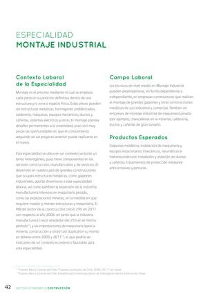 42
Contexto Laboral
de la Especialidad
Montaje es el proceso mediante el cual se emplaza
cada pieza en su posición definitiva dentro de una
estructura y/o zona o espacio físico. Estas piezas pueden
ser estructuras metálicas, hormigones prefabricados,
calderería, máquinas, equipos mecánicos, ductos y
cañerías, sistemas eléctricos y otros. El montaje plantea
desafíos permanentes a la creatividad, pues son muy
pocas las oportunidades en que el conocimiento
adquirido en un proyecto anterior puede replicarse en
el nuevo.
Esta especialidad se ubica en un contexto sectorial un
tanto heterogéneo, pues tiene componentes en los
sectores construcción, manufacturero y de servicios. El
desarrollo en nuestro país de grandes construcciones
que ocupan estructuras metálicas, como galpones
industriales, aporta dinamismo a esta especialidad
laboral, así como también la expansión de la industria
manufacturera intensiva en maquinaria pesada,
como las explotaciones mineras, en la medida en que
requiere instalar y montar estructuras y maquinaria. El
PIB del sector de la construcción creció 29% en 2011
con respecto al año 2008, en tanto que la industria
manufacturera creció alrededor del 25% en el mismo
período12
, y las importaciones de maquinaria (para la
minería, construcción y otras) casi duplicaron su monto
en dólares entre 2009 y 201113
, lo que podría ser
indicativo de un contexto económico favorable para
esta especialidad.
Campo Laboral
Los técnicos de nivel medio en Montaje Industrial
pueden desempeñarse, en forma dependiente o
independiente, en empresas constructoras que realicen
el montaje de grandes galpones y otras construcciones
metálicas de uso industrial y comercial. También en
empresas de montaje industrial de maquinaria pesada
(por ejemplo, chancadoras en la minería), calderería,
ductos y cañerías de gran tamaño.
Productos Esperados
Galpones metálicos; instalación de maquinaria y
equipos estacionarios (mecánicos, neumáticos e
hidroneumáticos); instalación y aislación de ductos
y cañerías; tratamientos de protección mediante
anticorrosivos y pinturas.
ESPECIALIDAD
MONTAJE INDUSTRIAL
12
Fuente: Banco Central de Chile: “Cuentas nacionales de Chile 2008-2011” (en línea).
13
Fuente: Banco Central de Chile: Estadísticas Económicas-Series de Indicadores-Sector Externo (en línea).
SECTOR económico COSTRUCCIÓN
 