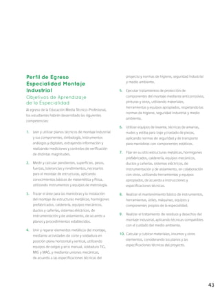 43
Perfil de Egreso
Especialidad Montaje
Industrial
Objetivos de Aprendizaje
de la Especialidad
Al egreso de la Educación Media Técnico-Profesional,
los estudiantes habrán desarrollado las siguientes
competencias:
1.	 Leer y utilizar planos técnicos de montaje industrial
y sus componentes, simbología, instrumentos
análogos y digitales, extrayendo información y
realizando mediciones y controles de verificación
de distintas magnitudes.
2.	 Medir y calcular pendientes, superficies, pesos,
fuerzas, tolerancias y rendimientos, necesarios
para el montaje de estructuras, aplicando
conocimientos básicos de matemática y física,
utilizando instrumentos y equipos de metrología.
3.	 Trazar el área para las maniobras y la instalación
del montaje de estructuras metálicas, hormigones
prefabricados, calderería, equipos mecánicos,
ductos y cañerías, sistemas eléctricos, de
instrumentación y de aislamiento, de acuerdo a
planos y procedimientos establecidos.
4.	 Unir y reparar elementos metálicos del montaje,
mediante actividades de corte y soldadura en
posición plana horizontal y vertical, utilizando
equipos de oxigas y arco manual, soldadura TIG,
MIG y MAG, y mediante uniones mecánicas,
de acuerdo a las especificaciones técnicas del
proyecto y normas de higiene, seguridad industrial
y medio ambiente.
5.	 Ejecutar tratamientos de protección de
componentes del montaje mediante anticorrosivos,
pinturas y otros, utilizando materiales,
herramientas y equipos apropiados, respetando las
normas de higiene, seguridad industrial y medio
ambiente.
6.	 Utilizar equipos de levante, técnicas de amarras,
nudos y estiba para izaje y traslado de piezas,
aplicando normas de seguridad y de transporte
para maniobras con componentes estáticos.
7.	 Fijar en su sitio estructuras metálicas, hormigones
prefabricados, calderería, equipos mecánicos,
ductos y cañerías, sistemas eléctricos, de
instrumentación y de aislamiento, en colaboración
con otros, utilizando herramientas y equipos
apropiados, de acuerdo a instrucciones y
especificaciones técnicas.
8.	 Realizar el mantenimiento básico de instrumentos,
herramientas, útiles, máquinas, equipos y
componentes propios de la especialidad.
9.	 Realizar el tratamiento de residuos y desechos del
montaje industrial, aplicando técnicas compatibles
con el cuidado del medio ambiente.
10.	 Calcular y cubicar materiales, insumos y otros
elementos, considerando los planos y las
especificaciones técnicas del proyecto.
 