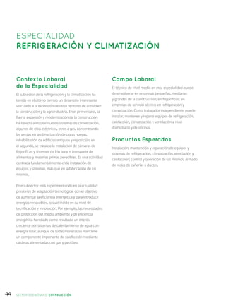 44
Contexto Laboral
de la Especialidad
El subsector de la refrigeración y la climatización ha
tenido en el último tiempo un desarrollo interesante
vinculado a la expansión de otros sectores de actividad:
la construcción y la agroindustria. En el primer caso, la
fuerte expansión y modernización de la construcción
ha llevado a instalar nuevos sistemas de climatización,
algunos de ellos eléctricos, otros a gas, concentrando
las ventas en la climatización de obras nuevas,
rehabilitación de edificios antiguos y reposición; en
el segundo, se trata de la instalación de cámaras de
frigoríficos y sistemas de frío para el transporte de
alimentos y materias primas perecibles. Es una actividad
centrada fundamentalmente en la instalación de
equipos y sistemas, más que en la fabricación de los
mismos.
Este subsector está experimentando en la actualidad
presiones de adaptación tecnológica, con el objetivo
de aumentar la eficiencia energética y para introducir
energías renovables, lo cual incide en su nivel de
tecnificación e innovación. Por ejemplo, las necesidades
de protección del medio ambiente y de eficiencia
energética han dado como resultado un interés
creciente por sistemas de calentamiento de agua con
energía solar, aunque de todas maneras se mantiene
un componente importante de calefacción mediante
calderas alimentadas con gas y petróleo.
Campo Laboral
El técnico de nivel medio en esta especialidad puede
desenvolverse en empresas pequeñas, medianas
y grandes de la construcción; en frigoríficos; en
empresas de servicio técnico en refrigeración y
climatización. Como trabajador independiente, puede
instalar, mantener y reparar equipos de refrigeración,
calefacción, climatización y ventilación a nivel
domiciliario y de oficinas.
Productos Esperados
Instalación, mantención y reparación de equipos y
sistemas de refrigeración, climatización, ventilación y
calefacción; control y operación de los mismos. Armado
de redes de cañerías y ductos.
ESPECIALIDAD
REFRIGERACIÓN Y CLIMATIZACIÓN
SECTOR económico COSTRUCCIÓN
 