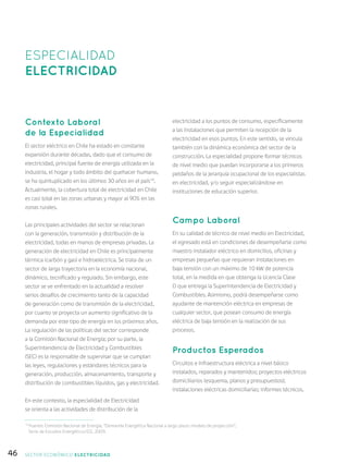 46
Contexto Laboral
de la Especialidad
El sector eléctrico en Chile ha estado en constante
expansión durante décadas, dado que el consumo de
electricidad, principal fuente de energía utilizada en la
industria, el hogar y todo ámbito del quehacer humano,
se ha quintuplicado en los últimos 30 años en el país14
.
Actualmente, la cobertura total de electricidad en Chile
es casi total en las zonas urbanas y mayor al 90% en las
zonas rurales.
Las principales actividades del sector se relacionan
con la generación, transmisión y distribución de la
electricidad, todas en manos de empresas privadas. La
generación de electricidad en Chile es principalmente
térmica (carbón y gas) e hidroeléctrica. Se trata de un
sector de larga trayectoria en la economía nacional,
dinámico, tecnificado y regulado. Sin embargo, este
sector se ve enfrentado en la actualidad a resolver
serios desafíos de crecimiento tanto de la capacidad
de generación como de transmisión de la electricidad,
por cuanto se proyecta un aumento significativo de la
demanda por este tipo de energía en los próximos años.
La regulación de las políticas del sector corresponde
a la Comisión Nacional de Energía; por su parte, la
Superintendencia de Electricidad y Combustibles
(SEC) es la responsable de supervisar que se cumplan
las leyes, regulaciones y estándares técnicos para la
generación, producción, almacenamiento, transporte y
distribución de combustibles líquidos, gas y electricidad.
En este contexto, la especialidad de Electricidad
se orienta a las actividades de distribución de la
electricidad a los puntos de consumo, específicamente
a las instalaciones que permiten la recepción de la
electricidad en esos puntos. En este sentido, se vincula
también con la dinámica económica del sector de la
construcción. La especialidad propone formar técnicos
de nivel medio que puedan incorporarse a los primeros
peldaños de la jerarquía ocupacional de los especialistas
en electricidad, y/o seguir especializándose en
instituciones de educación superior.
Campo Laboral
En su calidad de técnico de nivel medio en Electricidad,
el egresado está en condiciones de desempeñarse como
maestro instalador eléctrico en domicilios, oficinas y
empresas pequeñas que requieran instalaciones en
baja tensión con un máximo de 10 kW de potencia
total, en la medida en que obtenga la Licencia Clase
D que entrega la Superintendencia de Electricidad y
Combustibles. Asimismo, podrá desempeñarse como
ayudante de mantención eléctrica en empresas de
cualquier sector, que posean consumo de energía
eléctrica de baja tensión en la realización de sus
procesos.
Productos Esperados
Circuitos e infraestructura eléctrica a nivel básico
instalados, reparados y mantenidos; proyectos eléctricos
domiciliarios (esquema, planos y presupuestos);
instalaciones eléctricas domiciliarias; informes técnicos.
ESPECIALIDAD
ELECTRICIDAD
14
Fuente: Comisión Nacional de Energía, “Demanda Energética Nacional a largo plazo: modelo de proyección”,
Serie de Estudios Energéticos/02, 2009.
SECTOR económico ELECTRICIDAD
 