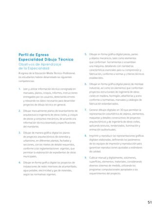 51
Perfil de Egreso
Especialidad Dibujo Técnico
Objetivos de Aprendizaje
de la Especialidad
Al egreso de la Educación Media Técnico-Profesional,
los estudiantes habrán desarrollado las siguientes
competencias:
1.	 Leer y utilizar información técnica consignada en
manuales, planos, croquis, informes, instrucciones
entregados por los usuarios, detectando errores
y relevando los datos necesarios para desarrollar
proyectos de dibujo técnico en general.
2.	 Dibujar manualmente planos de levantamiento de
arquitectura e ingeniería de obras civiles, y croquis
de piezas y conjuntos mecánicos, de acuerdo a la
información técnica levantada y especificaciones
del mandante.
3.	 Dibujar de manera gráfica digital los planos
de proyectos arquitectónicos de viviendas y
urbanismo, en diferentes plantas, fachadas y
secciones, con los niveles de detalle requeridos,
conforme a las reglamentaciones vigentes, que
permitan la elaboración de expedientes de obras
municipales.
4.	 Dibujar en forma gráfica digital los proyectos de
instalaciones de redes interiores de alcantarillado,
agua potable, electricidad y gas de viviendas,
según las normativas vigentes.
5.	 Dibujar en forma gráfica digital piezas, partes
y objetos mecánicos, tales como elementos
que conforman herramientas o ensamblan
una máquina, detallando con claridad las
características esenciales para su comprensión y
fabricación, conforme a normas y criterios técnicos
establecidos.
6.	 Dibujar en forma gráfica digital planos de montaje
industrial, así como los elementos que conforman
proyectos estructurales de ingeniería de obras
civiles en madera, hormigón, albañilerías y acero
conforme a normativas, manuales y catálogos de
fabricación estandarizados.
7.	 Generar dibujos digitales en 3D que permitan la
representación volumétrica de objetos, elementos,
maquetas y detalles constructivos de proyectos
arquitectónicos y de ingeniería de obras civiles,
aplicando texturas, renderizados, iluminación y
animación audiovisuales.
8.	 Imprimir y reproducir las representaciones gráficas
digitales elaboradas, definiendo los parámetros
de los equipos de impresión y reproducción para
garantizar reproducciones ajustadas a estándares
de calidad.
9.	 Cubicar manual y digitalmente, volúmenes,
superficies, elementos, materiales, considerando
diversos sistemas de medida, utilizando los
programas computacionales apropiados a los
requerimientos del proyecto.
 