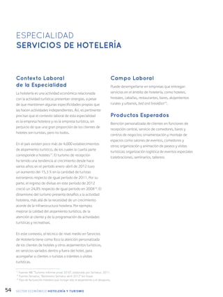 54
Contexto Laboral
de la Especialidad
La hotelería es una actividad económica relacionada
con la actividad turística; presentan sinergias, a pesar
de que mantienen algunas especificidades propias que
las hacen actividades independientes. Así, es pertinente
precisar que el contexto laboral de esta especialidad
es la empresa hotelera y no la empresa turística, sin
perjuicio de que una gran proporción de los clientes de
hoteles son turistas, pero no todos.
En el país existen poco más de 4.000 establecimientos
de alojamiento turístico, de los cuales la cuarta parte
corresponde a hoteles17
. El turismo de recepción
ha tenido una tendencia al crecimiento desde hace
varios años; en el período enero-abril de 2012 tuvo
un aumento del 15,3 % en la cantidad de turistas
extranjeros respecto de igual período de 2011. Por su
parte, el ingreso de divisas en este período de 2012
creció un 24,8% respecto de igual período en 200818
. El
dinamismo del turismo presenta desafíos a la actividad
hotelera, más allá de la necesidad de un crecimiento
acorde de la infraestructura hotelera. Por ejemplo:
mejorar la calidad del alojamiento turístico, de la
atención al cliente y de la programación de actividades
turísticas y recreativas.
En este contexto, el técnico de nivel medio en Servicios
de Hotelería tiene como foco la atención personalizada
de los clientes de hoteles y otros alojamientos turísticos,
en servicios variados dentro y fuera del hotel, para
acompañar a clientes o turistas a trámites o visitas
turísticas.
Campo Laboral
Puede desempeñarse en empresas que entregan
servicios en el ámbito de hotelería, como hoteles,
hostales, cabañas, restaurantes, bares, alojamientos
rurales y urbanos, bed and breakfast19
.
Productos Esperados
Atención personalizada de clientes en funciones de
recepción central, servicio de comedores, bares y
centros de negocios; ornamentación y montaje de
espacios como salones de eventos, comedores y
otros; organización y animación de paseos y visitas
turísticas; organización logística de eventos especiales
(celebraciones, seminarios, talleres).
ESPECIALIDAD
SERVICIOS DE HOTELERÍA
17
Fuente: INE “Turismo: Informe anual 2010”, elaborado por Sernatur, 2011.
18
Fuente: Sernatur, “Barómetro Sernatur abril 2012” (en línea).
19
Tipo de facturación hotelera que incluye sólo el alojamiento y el desayuno.
SECTOR económico HOTELERÍA Y TURISMO
 