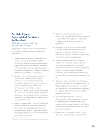55
Perfil de Egreso
Especialidad Servicios
de Hotelería
Objetivos de Aprendizaje
de la Especialidad
Al egreso de la Educación Media Técnico-Profesional,
los estudiantes habrán desarrollado las siguientes
competencias:
1.	 Atender clientes de acuerdo a sus necesidades,
deseos y demandas, aplicando técnicas de
comunicación efectiva, interactuando en idioma
inglés básico cuando fuese necesario, orientando
e informando de manera clara y precisa sobre los
servicios del establecimiento, cumpliendo estándares
definidos de presentación y aseo personal.
2.	 Orientar e informar al turista sobre atractivos
turísticos de la zona y su correspondiente
normativa de conservación, seleccionando
información relevante sobre aspectos históricos,
culturales, geográficos, económicos, de
contingencia, requerimientos sanitarios,
disposiciones legales vigentes, según corresponda,
de acuerdo a las necesidades, deseos y demandas
del turista, respetando los protocolos existentes y
utilizando técnicas de comunicación efectiva en
español e inglés básico.
3.	 Realizar reservas, check in y check out20
de clientes,
utilizando software de administración hotelera,
de acuerdo a los protocolos e informando con
claridad sobre los servicios, condiciones de pago,
costos y otros aspectos, aplicando la normativa de
protección al consumidor.
4.	 Supervisar las actividades de servicio de
habitaciones, cuidando que se realicen de acuerdo
a los procedimientos y estándares establecidos,
y elaborar informes diarios de estado de
habitaciones.
5.	 Atender el centro de negocios con amabilidad
y discreción, en español e inglés básico, para
responder a los requerimientos de clientes,
utilizando los equipos y sistemas de comunicación,
siguiendo los protocolos establecidos.
6.	 Preparar el cierre de cuenta en los tiempos
establecidos, notificando los cobros de cada
servicio en las monedas que correspondan,
utilizando documentación comercial y registrando
toda la información requerida para cada
transacción, de acuerdo a normativa tributaria y
de protección al consumidor y haciendo uso de las
TIC.
7.	 Organizar y realizar actividades de animación y
recreativas, utilizando técnicas comunicativas y de
la especialidad, recursos necesarios de acuerdo a
las características y requerimientos de cada grupo
de turistas, y aplicando normas de seguridad y
prevención de riesgos.
8.	 Realizar montaje de eventos y servicios,
disponiendo los espacios, equipos, implementos
y ornamentos de acuerdo a los objetivos y el
programa del evento y orientaciones del cliente, y
considerando normativa sanitaria, de seguridad y
prevención de riesgos.
9.	 Comunicarse en inglés básico con los turistas,
atendiendo sus necesidades y requerimientos.
20
Referido a entrada y salida de la habitación de un servicio hotelero.
 