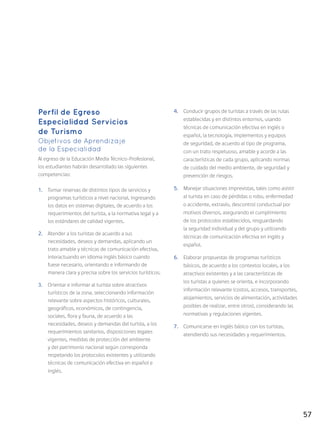 57
Perfil de Egreso
Especialidad Servicios
de Turismo
Objetivos de Aprendizaje
de la Especialidad
Al egreso de la Educación Media Técnico-Profesional,
los estudiantes habrán desarrollado las siguientes
competencias:
1.	 Tomar reservas de distintos tipos de servicios y
programas turísticos a nivel nacional, ingresando
los datos en sistemas digitales, de acuerdo a los
requerimientos del turista, a la normativa legal y a
los estándares de calidad vigentes.
2.	 Atender a los turistas de acuerdo a sus
necesidades, deseos y demandas, aplicando un
trato amable y técnicas de comunicación efectiva,
interactuando en idioma inglés básico cuando
fuese necesario, orientando e informando de
manera clara y precisa sobre los servicios turísticos.
3.	 Orientar e informar al turista sobre atractivos
turísticos de la zona, seleccionando información
relevante sobre aspectos históricos, culturales,
geográficos, económicos, de contingencia,
sociales, flora y fauna, de acuerdo a las
necesidades, deseos y demandas del turista, a los
requerimientos sanitarios, disposiciones legales
vigentes, medidas de protección del ambiente
y del patrimonio nacional según corresponda
respetando los protocolos existentes y utilizando
técnicas de comunicación efectiva en español e
inglés.
4.	 Conducir grupos de turistas a través de las rutas
establecidas y en distintos entornos, usando
técnicas de comunicación efectiva en inglés o
español, la tecnología, implementos y equipos
de seguridad, de acuerdo al tipo de programa,
con un trato respetuoso, amable y acorde a las
características de cada grupo, aplicando normas
de cuidado del medio ambiente, de seguridad y
prevención de riesgos.
5.	 Manejar situaciones imprevistas, tales como asistir
al turista en caso de pérdidas o robo, enfermedad
o accidente, extravío, descontrol conductual por
motivos diversos, asegurando el cumplimiento
de los protocolos establecidos, resguardando
la seguridad individual y del grupo y utilizando
técnicas de comunicación efectiva en inglés y
español.
6.	 Elaborar propuestas de programas turísticos
básicos, de acuerdo a los contextos locales, a los
atractivos existentes y a las características de
los turistas a quienes se orienta, e incorporando
información relevante (costos, accesos, transportes,
alojamientos, servicios de alimentación, actividades
posibles de realizar, entre otros), considerando las
normativas y regulaciones vigentes.
7.	 Comunicarse en inglés básico con los turistas,
atendiendo sus necesidades y requerimientos.
 