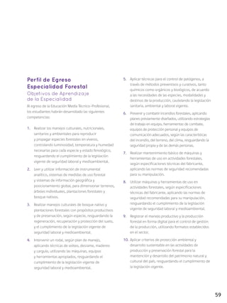 59
Perfil de Egreso
Especialidad Forestal
Objetivos de Aprendizaje
de la Especialidad
Al egreso de la Educación Media Técnico-Profesional,
los estudiantes habrán desarrollado las siguientes
competencias:
1.	 Realizar los manejos culturales, nutricionales,
sanitarios y ambientales para reproducir
y propagar especies forestales en viveros,
controlando luminosidad, temperatura y humedad
necesarias para cada especie y estado fenológico,
resguardando el cumplimiento de la legislación
vigente de seguridad laboral y medioambiental.
2.	 Leer y utilizar información de instrumental
analítico, sistemas de medidas de uso forestal
y sistemas de información geográfica y
posicionamiento global, para dimensionar terrenos,
árboles individuales, plantaciones forestales y
bosque nativos.
3.	 Realizar manejos culturales de bosque nativo y
plantaciones forestales con propósitos productivos
y de preservación, según especie, resguardando la
regeneración, recuperación y protección del suelo,
y el cumplimiento de la legislación vigente de
seguridad laboral y medioambiental.
4.	 Intervenir un rodal, según plan de manejo,
aplicando técnicas de volteo, desrame, madereo
y carguío, utilizando las máquinas, equipos
y herramientas apropiados, resguardando el
cumplimiento de la legislación vigente de
seguridad laboral y medioambiental.
5.	 Aplicar técnicas para el control de patógenos, a
través de métodos preventivos y curativos, tanto
químicos como orgánicos y biológicos, de acuerdo
a las necesidades de las especies, modalidades y
destinos de la producción, cautelando la legislación
sanitaria, ambiental y laboral vigente.
6.	 Prevenir y combatir incendios forestales, aplicando
planes previamente diseñados, utilizando estrategias
de trabajo en equipo, herramientas de combate,
equipos de protección personal y equipos de
comunicación adecuados, según las características
del incendio, del terreno, del clima, resguardando la
seguridad propia y de las demás personas.
7.	 Realizar mantenimiento básico de máquinas y
herramientas de uso en actividades forestales,
según especificaciones técnicas del fabricante,
aplicando las normas de seguridad recomendadas
para su manipulación.
8.	 Utilizar máquinas y herramientas de uso en
actividades forestales, según especificaciones
técnicas del fabricante, aplicando las normas de
seguridad recomendadas para su manipulación,
resguardando el cumplimiento de la legislación
vigente de seguridad laboral y medioambiental.
9.	 Registrar el manejo productivo y la producción
forestal en forma digital para el control de gestión
de la producción, utilizando formatos establecidos
en el sector.
10.	 Aplicar criterios de protección ambiental y
desarrollo sustentable en las actividades de
producción y preservación forestal para la
mantención y desarrollo del patrimonio natural y
cultural del país, resguardando el cumplimiento de
la legislación vigente.
 