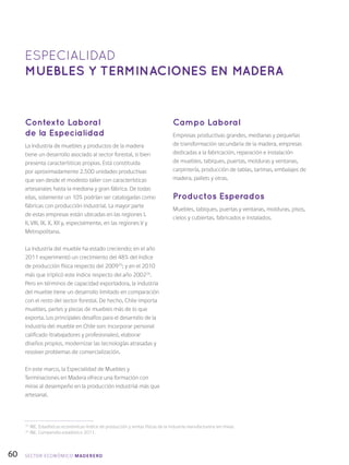 60
Contexto Laboral
de la Especialidad
La industria de muebles y productos de la madera
tiene un desarrollo asociado al sector forestal, si bien
presenta características propias. Está constituida
por aproximadamente 2.500 unidades productivas
que van desde el modesto taller con características
artesanales hasta la mediana y gran fábrica. De todas
ellas, solamente un 10% podrían ser catalogadas como
fábricas con producción industrial. La mayor parte
de estas empresas están ubicadas en las regiones I,
II, VIII, IX, X, XII y, especialmente, en las regiones V y
Metropolitana.
La industria del mueble ha estado creciendo; en el año
2011 experimentó un crecimiento del 48% del índice
de producción física respecto del 200925
; y en el 2010
más que triplicó este índice respecto del año 200226
.
Pero en términos de capacidad exportadora, la industria
del mueble tiene un desarrollo limitado en comparación
con el resto del sector forestal. De hecho, Chile importa
muebles, partes y piezas de muebles más de lo que
exporta. Los principales desafíos para el desarrollo de la
industria del mueble en Chile son: incorporar personal
calificado (trabajadores y profesionales), elaborar
diseños propios, modernizar las tecnologías atrasadas y
resolver problemas de comercialización.
En este marco, la Especialidad de Muebles y
Terminaciones en Madera ofrece una formación con
miras al desempeño en la producción industrial más que
artesanal.
Campo Laboral
Empresas productivas grandes, medianas y pequeñas
de transformación secundaria de la madera, empresas
dedicadas a la fabricación, reparación e instalación
de muebles, tabiques, puertas, molduras y ventanas,
carpintería, producción de tablas, tarimas, embalajes de
madera, pallets y otras.
Productos Esperados
Muebles, tabiques, puertas y ventanas, molduras, pisos,
cielos y cubiertas, fabricados e instalados.
ESPECIALIDAD
MUEBLES Y TERMINACIONES EN MADERA
25
INE, Estadísticas económicas-Índice de producción y ventas físicas de la industria manufacturera (en línea).
26
INE, Compendio estadístico 2011.
SECTOR económico MADERERO
 