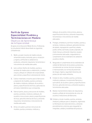 61
Perfil de Egreso
Especialidad Muebles y
Terminaciones en Madera
Objetivos de Aprendizaje
de la Especialidad
Al egreso de la Educación Media Técnico-Profesional,
los estudiantes habrán desarrollado las siguientes
competencias:
1.	 Medir y acopiar insumos de madera natural,
remanufacturada y restituida, para su recepción
y registro, verificando la calidad de los
productos, utilizando maquinaria, herramientas e
instrumentos de medida adecuados.
2.	 Leer y utilizar diseños de muebles, puertas y
ventanas de madera para su elaboración, y realizar
croquis y dibujos en software de la especialidad,
para orientar y especificar la demanda del cliente.
3.	 Cubicar materiales e insumos para la fabricación
y reparación de muebles, puertas y ventanas
de madera, molduras y tabiques, de acuerdo a
planos y especificaciones técnicas y aplicando los
principios matemáticos que corresponda.
4.	 Fabricar partes, piezas y estructuras de muebles,
puertas y ventanas, molduras y tabiques, de
acuerdo a instrucciones, planos y especificaciones
técnicas, aplicando diversas técnicas y utilizando
maquinaria, herramientas e instrumentos de
medida adecuados.
5.	 Armar, encuadrar y prensar estructuras de
muebles, puertas y ventanas, molduras y
tabiques, de acuerdo a instrucciones, planos y
especificaciones técnicas, utilizando maquinaria,
herramientas e instrumentos de medida
adecuados.
6.	 Proteger, embellecer y terminar muebles, puertas y
ventanas, molduras y tabiques, aplicando técnicas
de tallado, impregnación superficial, sellado,
pulido, teñido, barnizado, lacado y tapizado, de
modo manual y utilizando máquinas, equipos
y herramientas adecuadas, resguardando el
cumplimiento de los estándares de calidad de
acuerdo al diseño.
7.	 Resguardar el cumplimiento de los estándares de
calidad de fabricación de las piezas y productos,
considerando las normas técnicas nacionales
e internacionales, las normas de prevención
de riesgos, higiene, seguridad industrial y de
protección del medio ambiente.
8.	 Instalar en obra, muebles, puertas y ventanas,
molduras y tabiques, incorporando fijaciones y
quincallería, de acuerdo a planos y especificaciones
técnicas, aplicando técnicas y utilizando equipos y
herramientas adecuadas.
9.	 Realizar mantenimiento básico de maquinaria y
equipos y afilado de herramientas de corte, de
acuerdo a indicaciones del fabricante.
10.	 Embalar y rotular muebles, puertas, ventanas,
molduras y tabiques para su despacho, registrando
la información de modo electrónico, utilizando
procedimientos y técnicas para resguardar la
integridad, calidad y trazabilidad del producto.
 
