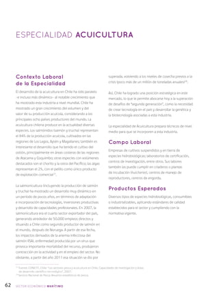62
Contexto Laboral
de la Especialidad
El desarrollo de la acuicultura en Chile ha sido paralelo
–e incluso más dinámico– al notable crecimiento que
ha mostrado esta industria a nivel mundial. Chile ha
mostrado un gran crecimiento del volumen y del
valor de su producción acuícola, considerando a los
principales ocho países productores del mundo. La
acuicultura chilena produce en la actualidad diversas
especies. Los salmónidos (salmón y trucha) representan
el 84% de la producción acuícola, cultivados en las
regiones de Los Lagos, Aysén y Magallanes; también es
interesante el desarrollo que ha tenido el cultivo del
ostión, principalmente en áreas costeras de las regiones
de Atacama y Coquimbo; otras especies con volúmenes
destacados son el chorito y la ostra del Pacífico; las algas
representan el 2%, con el pelillo como único producto
de explotación comercial27
.
La salmonicultura (incluyendo la producción de salmón
y trucha) ha mostrado un desarrollo muy dinámico en
un período de pocos años, en términos de adaptación
e incorporación de tecnologías, inversiones productivas
y desarrollo de capacidades profesionales. En 2007, la
salmonicultura era el cuarto sector exportador del país,
generando alrededor de 50.000 empleos directos y
situando a Chile como segundo productor de salmón en
el mundo, después de Noruega. A partir de esa fecha,
los impactos derivados de la anemia infecciosa del
salmón (ISA), enfermedad producida por un virus que
provoca importante mortalidad del recurso, produjeron
contracción en la actividad y en el empleo del sector. No
obstante, a partir del año 2011 esa situación se dio por
superada, volviendo a los niveles de cosecha previos a la
crisis (poco más de un millón de toneladas anuales)28
.
Así, Chile ha logrado una posición estratégica en este
mercado, lo que le permite abocarse hoy a la superación
de desafíos de “segunda generación”, como la necesidad
de crear tecnología en el país y desarrollar la genética y
la biotecnología asociadas a esta industria.
La especialidad de Acuicultura prepara técnicos de nivel
medio para que se incorporen a esta industria.
Campo Laboral
Empresas de cultivos suspendidos y en tierra de
especies hidrobiológicas; laboratorios de certificación,
centros de investigación, entre otros. Sus labores
también las puede cumplir en criaderos o plantas
de incubación (hutcheries), centros de manejo de
reproductores, centros de engorda.
Productos Esperados
Diversos tipos de especies hidrobiológicas, consumibles
o industrializables, aplicando estándares de calidad
establecidos para el sector y cumpliendo con la
normativa vigente.
ESPECIALIDAD ACUICULTURA
27
Fuente: CONICYT, Chile: “Los sectores pesca y acuicultura en Chile. Capacidades de investigación y áreas
de desarrollo científico-tecnológico”, 2007.
28
Servicio Nacional de Pesca: Anuarios estadísticos de pesca.
SECTOR económico MARÍTIMO
 