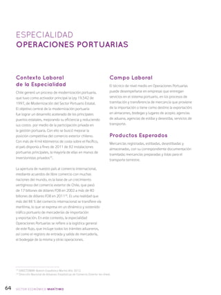 64
Contexto Laboral
de la Especialidad
Chile generó un proceso de modernización portuaria,
que tuvo como activador principal la Ley 19.542 de
1997, de Modernización del Sector Portuario Estatal.
El objetivo central de la modernización portuaria
fue lograr un desarrollo acelerado de los principales
puertos estatales, mejorando su eficiencia y reduciendo
sus costos por medio de la participación privada en
la gestión portuaria. Con ello se buscó mejorar la
posición competitiva del comercio exterior chileno.
Con más de 4 mil kilómetros de costa sobre el Pacífico,
el país disponía a fines de 2011 de 82 instalaciones
portuarias principales, la mayoría de ellas en manos de
inversionistas privados29
.
La apertura de nuestro país al comercio internacional,
mediante acuerdos de libre comercio con muchas
naciones del mundo, es la base de un crecimiento
vertiginoso del comercio exterior de Chile, que pasó
de 17 billones de dólares FOB en 2002 a más de 80
billones de dólares FOB en 201130
. Es una realidad que
más del 88 % del comercio internacional se transfiere vía
marítima, lo que se expresa en un dinámico y sostenido
tráfico portuario de mercaderías de importación
y exportación. En este contexto, la especialidad
Operaciones Portuarias se refiere a la logística general
de este flujo, que incluye todos los trámites aduaneros,
así como el registro de entrada y salida de mercadería,
el bodegaje de la misma y otras operaciones.
Campo Laboral
El técnico de nivel medio en Operaciones Portuarias
puede desempeñarse en empresas que entregan
servicios en el sistema portuario, en los procesos de
tramitación y transferencia de mercancía que proviene
de la importación o tiene como destino la exportación;
en almacenes, bodegas y lugares de acopio; agencias
de aduana, agencias de estiba y desestiba, servicios de
transporte.
Productos Esperados
Mercancías registradas, estibadas, desestibadas y
almacenadas, con su correspondiente documentación
tramitada; mercancías preparadas y listas para el
transporte terrestre.
ESPECIALIDAD
Operaciones portuarias
29
DIRECTEMAR: Boletín Estadístico Marino Año 2012.
30
Dirección Nacional de Aduanas: Estadísticas de Comercio Exterior (en línea).
SECTOR económico MARÍTIMO
 
