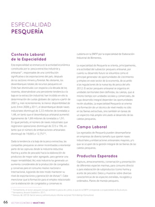66
Contexto Laboral
de la Especialidad
Esta especialidad se enmarca en la actividad económica
constituida por la pesca extractiva industrial y
artesanal31
, responsable de una contribución
significativa a las exportaciones del país, después
de los sectores minero y forestal. No obstante, los
desembarques totales de recursos pesqueros en
Chile han disminuido con respecto a la década de los
noventa, observándose una persistente tendencia a la
baja en la extracción industrial; han incidido en ello la
determinación de cuotas globales de captura a partir de
2001 y, más recientemente, la menor disponibilidad de
jurel. Entre 2006 y 2011, el desembarque desde naves
industriales disminuyó de 2,33 millones de toneladas a
1,48, en tanto que el desembarque artesanal aumentó
ligeramente de 1,88 millones de toneladas a 1,91.
En igual período, el número de naves industriales que
registraron operaciones disminuyó de 223 a 196, en
tanto que el número de embarcaciones artesanales
disminuyó de 14.665 a 12.75732
.
Dada la tendencia a la baja de la pesca extractiva, las
compañías pesqueras se vieron incentivadas a reorientar
parte de las capturas desde la industria reductiva
(harina y aceite de pescado) hacia la elaboración de
productos de mayor valor agregado, para generar una
mayor rentabilidad. Así, esta industria ha generado un
aumento considerable de la producción de congelados
y conservas para el consumo masivo nacional e
internacional, logrando de este modo mantener su
nivel de exportaciones y generación de divisas33
. Cabe
mencionar que la formación para el empleo relacionado
con la elaboración de congelados y conservas es
cubierta en la EMTP por la especialidad de Elaboración
Industrial de Alimentos.
La especialidad de Pesquería se orienta, principalmente,
a la actividad del subsector pesquero artesanal, por
cuanto su desarrollo futuro se vislumbra como el
principal generador de oportunidades de crecimiento
y empleo en este sector de la economía, de acuerdo
a las regulaciones de la nueva ley de pesca del año
2012. El sector pesquero artesanal se organiza en
unidades territoriales bien definidas, las caletas, que al
mismo tiempo son unidades sociales y comerciales, de
cuyo desarrollo integral dependen las oportunidades
recién aludidas. La especialidad Pesquería se orienta
a la formación de un técnico de nivel medio no sólo
en las faenas extractivas, sino también en tareas de
un espectro más amplio vinculado al desarrollo de las
caletas pesqueras.
Campo Laboral
Los egresados de Pesquería pueden desempeñarse
en empresas de diverso tamaño que operen naves
industriales y embarcaciones artesanales mayores, y/o
que se ocupen de la gestión integral de las faenas de las
caletas pesqueras.
Productos Esperados
Captura, almacenamiento, conservación y presentación
de diferentes especies marinas, para consumo directo
o para elaboración de subproductos (como harina y
aceite de pescado). Datos y muestras sobre diversas
características de las especies extraídas, recogidos y
ordenados. Planes de manejo pesquero.
ESPECIALIDAD
PESQUERÍA
31
Formalmente, el sector pesquero incluye también la pesca de cultivo, lo que en la EMTP corresponde a la especialidad de Acuicultura.
32
Sernapesca, Anuario Estadístico 2011.
33
Donoso, W. (2010): Sector pesca y salmonicultura: informe sectorial. Fitch Ratings (Consultora).
SECTOR económico MARÍTIMO
 