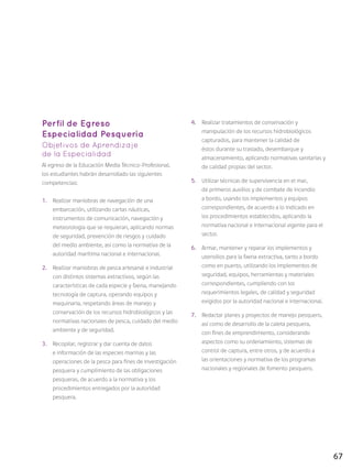 67
Perfil de Egreso
Especialidad Pesquería
Objetivos de Aprendizaje
de la Especialidad
Al egreso de la Educación Media Técnico-Profesional,
los estudiantes habrán desarrollado las siguientes
competencias:
1.	 Realizar maniobras de navegación de una
embarcación, utilizando cartas náuticas,
instrumentos de comunicación, navegación y
meteorología que se requieran, aplicando normas
de seguridad, prevención de riesgos y cuidado
del medio ambiente, así como la normativa de la
autoridad marítima nacional e internacional.
2.	 Realizar maniobras de pesca artesanal e industrial
con distintos sistemas extractivos, según las
características de cada especie y faena, manejando
tecnología de captura, operando equipos y
maquinaria, respetando áreas de manejo y
conservación de los recursos hidrobiológicos y las
normativas nacionales de pesca, cuidado del medio
ambiente y de seguridad.
3.	 Recopilar, registrar y dar cuenta de datos
e información de las especies marinas y las
operaciones de la pesca para fines de investigación
pesquera y cumplimiento de las obligaciones
pesqueras, de acuerdo a la normativa y los
procedimientos entregados por la autoridad
pesquera.
4.	 Realizar tratamientos de conservación y
manipulación de los recursos hidrobiológicos
capturados, para mantener la calidad de
éstos durante su traslado, desembarque y
almacenamiento, aplicando normativas sanitarias y
de calidad propias del sector.
5.	 Utilizar técnicas de supervivencia en el mar,
de primeros auxilios y de combate de incendio
a bordo, usando los implementos y equipos
correspondientes, de acuerdo a lo indicado en
los procedimientos establecidos, aplicando la
normativa nacional e internacional vigente para el
sector.
6.	 Armar, mantener y reparar los implementos y
utensilios para la faena extractiva, tanto a bordo
como en puerto, utilizando los implementos de
seguridad, equipos, herramientas y materiales
correspondientes, cumpliendo con los
requerimientos legales, de calidad y seguridad
exigidos por la autoridad nacional e internacional.
7.	 Redactar planes y proyectos de manejo pesquero,
así como de desarrollo de la caleta pesquera,
con fines de emprendimiento, considerando
aspectos como su ordenamiento, sistemas de
control de captura, entre otros, y de acuerdo a
las orientaciones y normativa de los programas
nacionales y regionales de fomento pesquero.
 