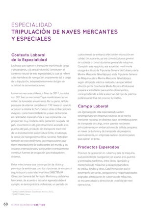 68
Contexto Laboral
de la Especialidad
Las flotas que operan el transporte marítimo de carga
y de pasajeros, y la pesca industrial, constituyen el
contexto natural de esta especialidad, la cual se refiere
a las maniobras de navegación propiamente tal, a cargo
de la tripulación, independientemente del giro de
actividad de las embarcaciones.
La marina mercante chilena, a fines de 2011, contaba
con 207 barcos mercantes34
que movilizaban casi un
millón de toneladas anualmente. Por su parte, la flota
pesquera de altamar contaba con 199 naves en servicio
activo en la misma fecha35
. Existen otras embarcaciones
mayores, como transbordadores y naves de turismo,
en cantidades menores. Pese a que representa una
proporción muy modesta de la población ocupada del
país, el contexto es de gran dinamismo asociado a los
puertos del país, producto del transporte marítimo
de las exportaciones que produce Chile, el cabotaje,
la pesca y la navegación turística nacional. Participan
también de este dinamismo las embarcaciones que
traen importaciones de todas partes del mundo y los
cruceros internacionales, que pueden eventualmente
constituir fuentes de ocupación para trabajadores
chilenos.
Debe mencionarse que la otorgación de títulos y
permisos de embarque para los tripulantes se encuentra
regulada por la autoridad marítima DIRECTEMAR
(Dirección General del Territorio Marítimo y de Marina
Mercante), de acuerdo a la cual el egresado deberá
cumplir, en tanto práctica profesional, un período de
cuatro meses de embarco efectivo en instrucción en
calidad de aspirante, ya sea como tripulante general
de cubierta o como tripulante general de máquinas.
Cumplido este requisito, esa autoridad marítima le
otorgará el título de Tripulante General de Cubierta de la
Marina Mercante (Nivel Apoyo), el de Tripulante General
de Máquinas de la Marina Mercante (Nivel Apoyo),
según el tipo de práctica realizada. La especialidad
ofrecida por la Enseñanza Media Técnico-Profesional
prepara al estudiante para ambos desempeños,
correspondiendo a éste la elección del tipo de práctica
profesional al final del proceso formativo.
Campo Laboral
Los egresados de esta especialidad pueden
desempeñarse en empresas navieras de la marina
mercante nacional, en distintos tipos de embarcaciones
de transporte de carga, entre puertos nacionales
principalmente; en embarcaciones de la flota pesquera;
en naves de turismo y de transporte de pasajeros;
eventualmente, en empresas navieras de otros países
que operan en Chile.
Productos Esperados
Procesos de operación en cubierta y sala de máquina,
que posibilitan la navegación y el acceso a los puertos
y terminales marítimos, entre otros; operación y
mantención de máquinas y equipos; maniobras
de estiba, fondeo y otras. Cabe mencionar que el
desempeño de tareas, obligaciones y responsabilidades
asignadas al tripulante de cubierta o de máquinas,
se encuentra bajo la dirección de un oficial de nivel
operacional.
ESPECIALIDAD
TRIPULACIÓN DE NAVES MERCANTES
Y ESPECIALES
34
DIRECTEMAR: Boletín Estadístico Marino 2012.
35
DIRECTEMAR, ídem.
SECTOR económico MARÍTIMO
 