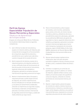 69
Perfil de Egreso
Especialidad Tripulación de
Naves Mercantes y Especiales
Objetivos de Aprendizaje
de la Especialidad
Al egreso de la Educación Media Técnico-Profesional,
los estudiantes habrán desarrollado las siguientes
competencias:
1.	 Leer e informar los datos de instrumentos y
equipos en el área de cubierta y de máquinas, para
el desarrollo de la navegación y el funcionamiento
de la maquinaria, siguiendo los protocolos y
procedimientos que se aplican para cada área y
usando el lenguaje técnico propio del sector.
2.	 Asistir la operación de sistemas y equipos de la
máquina propulsora y de máquinas auxiliares de
la nave, verificando el plan de funcionamiento de
éstos de acuerdo a la lectura de los instrumentos,
siguiendo indicaciones de la señalética y
pictogramas, aplicando la normativa nacional e
internacional de seguridad y prevención de riesgos.
3.	 Realizar el mantenimiento básico de equipos y
maquinaria principal y auxiliar propios del área
de máquinas, de acuerdo a especificaciones
técnicas indicadas por los manuales del fabricante
y a los planes de mantenimiento establecidos,
utilizando los implementos de seguridad, equipos,
herramientas y materiales correspondientes y
aplicando la normativa nacional e internacional
de seguridad, prevención de riesgos y cuidado del
medio ambiente que rige al sector.
4.	 Poner en funcionamiento y utilizar equipos
de maniobra, como huinches, cabrestantes,
grúas, plumas, entre otros, de manera manual,
neumática y eléctrica, utilizando las técnicas y
procedimientos propios de cada equipo, aplicando
los procedimientos ISM (sistema de gestión de
seguridad en el barco), siguiendo indicaciones de la
señalética y pictogramas y aplicando la normativa
nacional e internacional vigente para el sector
sobre transporte y manipulación de mercancías
peligrosas, según el SOLAS (Safety of Life at Sea),
MARPOL (abreviación de Polución Marina), IMDG
(Código Marítimo Internacional de Mercancías
Peligrosas).
5.	 Ejecutar tareas de apoyo al gobierno de la
embarcación, tales como paso del piloto
automático al gobierno manual y viceversa, lectura
de datos y otras, cumpliendo órdenes del oficial a
cargo.
6.	 Contribuir a la vigilancia y el control de una
guardia segura, ya sea en cubierta o en cámara
de máquinas, vigilando señales acústicas, luces,
objetos y los procesos propios de la guardia en
cámara de máquinas, utilizando los sistemas
pertinentes de comunicaciones internas y de
alarma.
7.	 Reponer o reparar partes y piezas de equipos
de maniobra de cubierta, sistemas mecánicos,
electromecánicos, hidráulicos y neumáticos que
hayan sufrido desgaste y deterioro, de acuerdo al
manual del fabricante, respetando las normas de
seguridad y de protección del medio ambiente.
 