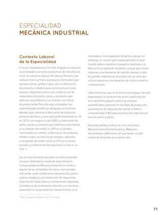 71
ESPECIALIDAD
MECÁNICA INDUSTRIAL
Contexto Laboral
de la Especialidad
El sector metalmecánico en Chile engloba un conjunto
de actividades y procesos productivos de manufactura
como las industrias básicas del hierro y del acero que
elaboran hierro primario y productos terminados (por
ejemplo: barras, perfiles, tubos, etc.); la fabricación
de productos metálicos para uso estructural (como
tanques, depósitos) y otros usos; la fabricación de
maquinaria y de partes, piezas y accesorios para
vehículos automotores y sus motores. Los índices
de productividad física de estas actividades han
experimentado tendencias desiguales en la última
década, pues mientras la fabricación de productos
primarios de hierro y acero descendió levemente un 3%
en 2010 con respecto al año 2002, la fabricación de
partes, piezas y accesorios para vehículos automotores
y sus motores descendió un 20% en el período
mencionado; en cambio, la fabricación de productos
metálicos para uso estructural (tanques, depósitos
y recipientes de metal) creció un 55% en el mismo
período, y la fabricación de maquinaria lo hizo en un
35% 36
.
Los recursos humanos asociados al sector presentan
una gran diversidad y niveles de especialización.
La especialidad de Mecánica Industrial se orienta a
algunas de las actividades del sector mencionadas
más arriba, como la fabricación de productos, partes
y piezas metálicos, y la mantención de maquinaria
industrial de índole diversa, normalmente importada.
La tendencia de la mecánica industrial, y la mecánica
automotriz en los procesos de mantenimiento, es el
reemplazo y no la reparación de partes y piezas; sin
embargo, en nuestro país todavía persisten en gran
medida talleres mecánicos pequeños dedicados a la
fabricación y reparación de partes y piezas que utilizan
máquinas y herramientas de carácter manual, al lado
de grandes maestranzas de producción en serie que
utilizan máquinas y herramientas de control numérico
computarizado.
Cabe mencionar que, en el entorno tecnológico de esta
especialidad, se ha hecho frecuente la participación
de la electrónica para el control de procesos
automatizados presentes en las líneas de producción,
y la presencia de máquinas de control numérico
computarizado (CNC) para la producción especial y en
serie de partes y piezas.
Esta especialidad se ofrece en tres menciones:
Mantenimiento Electromecánico, Máquinas-
Herramientas y Matricería, las que tienen un plan
común de formación en el primer año.
36
INE, Compendio estadístico 2011 (en línea).
 