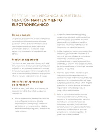 73
ESPECIALIDAD MECÁNICA INDUSTRIAL
Mención Mantenimiento
Electromecánico
Campo Laboral
Los egresados de esta mención pueden desempeñarse
como mecánicos de mantenimiento en empresas
que prestan servicios de mantenimiento industrial;
toda clase de empresas que posean maquinaria
y herramientas eléctricas y no eléctricas para la
elaboración y el tratamiento de los productos que
fabrican.
Productos Esperados
Diagnóstico de fallas, reparación, control y verificación
del funcionamiento de sistemas mecánicos, hidráulicos
y neumáticos. Mantenimiento preventivo y correctivo
de maquinarias, equipos e instrumentos. Aplicación de
pautas de mantenimiento programado, teniendo como
referente manuales y/o procedimientos de trabajo.
Objetivos de Aprendizaje
de la Mención
Al egreso de la Educación Media Técnico-Profesional,
los estudiantes habrán desarrollado las siguientes
competencias:
1.	 Realizar mantenimiento preventivo de la máquina,
tanto en funcionamiento como detenida,
empleando pautas entregadas por el fabricante
y la bitácora de funcionamiento de la máquina,
aplicando normativa de seguridad y protección del
medio ambiente.
2.	 Comprobar el funcionamiento de partes y
componentes, detectando problemas eléctricos
y mecánicos de equipos, sistemas mecánicos,
electromecánicos, hidráulicos y neumáticos
de procesos industriales, mediante el uso de
instrumentos y el manual del fabricante.
3.	 Instalar componentes, equipos, sistemas eléctricos,
electrónicos y automatizados empleados en el
control de procesos, utilizando las herramientas,
instrumentos y materiales apropiados,
considerando los principios y fundamentos de la
electricidad, la condición física del lugar, los planos,
los elementos de fijación, la conexión y la normativa
eléctrica y de seguridad.
4.	 Reponer o reparar partes y piezas de equipos,
máquinas automáticas y de alta producción,
sistemas mecánicos, electromecánicos, hidráulicos
y neumáticos de procesos industriales que hayan
cumplido su vida útil o que hayan sufrido desgaste
y deterioro, de acuerdo al manual del fabricante,
respetando las normas de seguridad y de
protección del medio ambiente.
5.	 Poner en funcionamiento equipos, sistemas
mecánicos, electromecánicos, hidráulicos y
neumáticos de procesos industriales, realizando
las mediciones correspondientes con los
instrumentos apropiados, comprobando su
correcto funcionamiento, de acuerdo a las tablas
de tolerancia establecidas por el fabricante
y respetando las normas de seguridad y de
protección del medio ambiente.
 