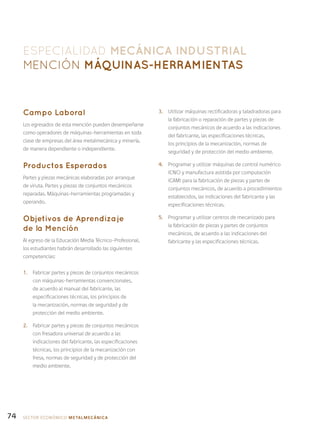 74
ESPECIALIDAD MECÁNICA INDUSTRIAL
Mención Máquinas-Herramientas
Campo Laboral
Los egresados de esta mención pueden desempeñarse
como operadores de máquinas-herramientas en toda
clase de empresas del área metalmecánica y minería,
de manera dependiente o independiente.
Productos Esperados
Partes y piezas mecánicas elaboradas por arranque
de viruta. Partes y piezas de conjuntos mecánicos
reparadas. Máquinas-herramientas programadas y
operando.
Objetivos de Aprendizaje
de la Mención
Al egreso de la Educación Media Técnico-Profesional,
los estudiantes habrán desarrollado las siguientes
competencias:
1.	 Fabricar partes y piezas de conjuntos mecánicos
con máquinas-herramientas convencionales,
de acuerdo al manual del fabricante, las
especificaciones técnicas, los principios de
la mecanización, normas de seguridad y de
protección del medio ambiente.
2.	 Fabricar partes y piezas de conjuntos mecánicos
con fresadora universal de acuerdo a las
indicaciones del fabricante, las especificaciones
técnicas, los principios de la mecanización con
fresa, normas de seguridad y de protección del
medio ambiente.
3.	 Utilizar máquinas rectificadoras y taladradoras para
la fabricación o reparación de partes y piezas de
conjuntos mecánicos de acuerdo a las indicaciones
del fabricante, las especificaciones técnicas,
los principios de la mecanización, normas de
seguridad y de protección del medio ambiente.
4.	 Programar y utilizar máquinas de control numérico
(CNC) y manufactura asistida por computación
(CAM) para la fabricación de piezas y partes de
conjuntos mecánicos, de acuerdo a procedimientos
establecidos, las indicaciones del fabricante y las
especificaciones técnicas.
5.	 Programar y utilizar centros de mecanizado para
la fabricación de piezas y partes de conjuntos
mecánicos, de acuerdo a las indicaciones del
fabricante y las especificaciones técnicas.
SECTOR económico METALMECÁNICA
 