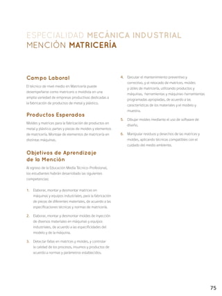 75
ESPECIALIDAD MECÁNICA INDUSTRIAL
Mención MATRICERÍA
Campo Laboral
El técnico de nivel medio en Matricería puede
desempeñarse como matricero o moldista en una
amplia variedad de empresas productivas dedicadas a
la fabricación de productos de metal y plástico.
Productos Esperados
Moldes y matrices para la fabricación de productos en
metal y plástico; partes y piezas de moldes y elementos
de matricería. Montaje de elementos de matricería en
distintas máquinas.
Objetivos de Aprendizaje
de la Mención
Al egreso de la Educación Media Técnico-Profesional,
los estudiantes habrán desarrollado las siguientes
competencias:
1.	 Elaborar, montar y desmontar matrices en
máquinas y equipos industriales, para la fabricación
de piezas de diferentes materiales, de acuerdo a las
especificaciones técnicas y normas de matricería.
2.	 Elaborar, montar y desmontar moldes de inyección
de diversos materiales en máquinas y equipos
industriales, de acuerdo a las especificidades del
modelo y de la máquina.
3.	 Detectar fallas en matrices y moldes, y controlar
la calidad de los procesos, insumos y productos de
acuerdo a normas y parámetros establecidos.
4.	 Ejecutar el mantenimiento preventivo y
correctivo, y el retocado de matrices, moldes
y útiles de matricería, utilizando productos y
máquinas, herramientas y máquinas-herramientas
programadas apropiadas, de acuerdo a las
características de los materiales y el modelo y
muestra.
5.	 Dibujar moldes mediante el uso de software de
diseño.
6.	 Manipular residuos y desechos de las matrices y
moldes, aplicando técnicas compatibles con el
cuidado del medio ambiente.
 