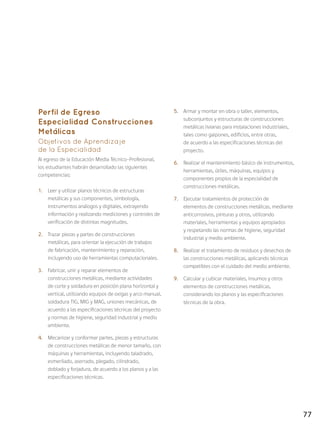 77
Perfil de Egreso
Especialidad Construcciones
Metálicas
Objetivos de Aprendizaje
de la Especialidad
Al egreso de la Educación Media Técnico-Profesional,
los estudiantes habrán desarrollado las siguientes
competencias:
1.	 Leer y utilizar planos técnicos de estructuras
metálicas y sus componentes, simbología,
instrumentos análogos y digitales, extrayendo
información y realizando mediciones y controles de
verificación de distintas magnitudes.
2.	 Trazar piezas y partes de construcciones
metálicas, para orientar la ejecución de trabajos
de fabricación, mantenimiento y reparación,
incluyendo uso de herramientas computacionales.
3.	 Fabricar, unir y reparar elementos de
construcciones metálicas, mediante actividades
de corte y soldadura en posición plana horizontal y
vertical, utilizando equipos de oxigas y arco manual,
soldadura TIG, MIG y MAG, uniones mecánicas, de
acuerdo a las especificaciones técnicas del proyecto
y normas de higiene, seguridad industrial y medio
ambiente.
4.	 Mecanizar y conformar partes, piezas y estructuras
de construcciones metálicas de menor tamaño, con
máquinas y herramientas, incluyendo taladrado,
esmerilado, aserrado, plegado, cilindrado,
doblado y forjadura, de acuerdo a los planos y a las
especificaciones técnicas.
5.	 Armar y montar en obra o taller, elementos,
subconjuntos y estructuras de construcciones
metálicas livianas para instalaciones industriales,
tales como galpones, edificios, entre otras,
de acuerdo a las especificaciones técnicas del
proyecto.
6.	 Realizar el mantenimiento básico de instrumentos,
herramientas, útiles, máquinas, equipos y
componentes propios de la especialidad de
construcciones metálicas.
7.	 Ejecutar tratamientos de protección de
elementos de construcciones metálicas, mediante
anticorrosivos, pinturas y otros, utilizando
materiales, herramientas y equipos apropiados
y respetando las normas de higiene, seguridad
industrial y medio ambiente.
8.	 Realizar el tratamiento de residuos y desechos de
las construcciones metálicas, aplicando técnicas
compatibles con el cuidado del medio ambiente.
9.	 Calcular y cubicar materiales, insumos y otros
elementos de construcciones metálicas,
considerando los planos y las especificaciones
técnicas de la obra.
 