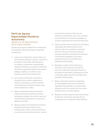 79
Perfil de Egreso
Especialidad Mecánica
Automotriz
Objetivos de Aprendizaje
de la Especialidad
Al egreso de la Educación Media Técnico-Profesional,
los estudiantes habrán desarrollado las siguientes
competencias:
1.	 Inspeccionar y diagnosticar averías y fallas en el
funcionamiento mecánico, eléctrico o electrónico
de vehículos motorizados, identificando el o
los sistemas y componentes comprometidos,
realizando mediciones y controles de verificación
de distintas magnitudes mediante instrumentos
análogos y digitales, con referencia a las
especificaciones técnicas del fabricante.
2.	 Leer y utilizar la información contenida en
manuales técnicos, planos y diagramas de
vehículos motorizados, y normas nacionales
e internacionales de emisiones de gases, para
resolver diagnósticos o fallas.
3.	 Realizar mantenimiento básico de diversos
sistemas de vehículos automotrices livianos,
semipesados y pesados, de acuerdo a pautas de
mantenimiento del fabricante, de inspección y
diagnóstico de fallas.
4.	 Reparar y probar el funcionamiento de motores
de gasolina, diésel, gas e híbridos, tanto
convencionales como de inyección electrónica,
y sus sistemas de control de emisiones, conjunto
o subconjuntos mecánicos del motor, de
lubricación y refrigeración, entre otros, utilizando
las herramientas e instrumentos apropiados, de
acuerdo a especificaciones técnicas del fabricante.
5.	 Reparar y probar sistemas hidráulicos y neumáticos
responsables de diversas funciones en los
vehículos, tales como suspensión, sistema de
dirección, frenos y transmisión de potencia
manual y automática, utilizando las herramientas
e instrumentos apropiados, de acuerdo a
especificaciones técnicas del fabricante y
estándares internacionales.
6.	 Reemplazar y probar sistemas eléctricos y
electrónicos de los vehículos automotrices,
tales como sistemas de carga, de arranque, de
encendido, de alumbrado y señalización, de cierre
centralizado, según indicaciones del fabricante y
estándares internacionales.
7.	 Montar y desmontar sistemas de seguridad y
de confortabilidad, tales como cinturones de
seguridad, airbag, alarmas, aire acondicionado,
sistema de audio, de acuerdo a las instrucciones
del fabricante y la normativa vigente.
8.	 Manipular residuos y desechos del mantenimiento
de vehículos motorizados, aplicando técnicas
compatibles con el cuidado del medio ambiente.
 